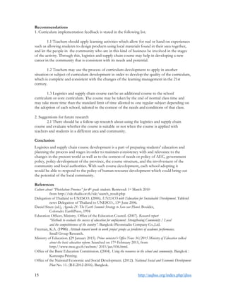 15 http://aajhss.org/index.php/ijhss
Recommendations
1. Curriculum implementation feedback is stated in the following list.
1.1 Teachers should apply learning activities which allow for real or hand-on experiences
such as allowing students to design products using local materials found in their area together,
and let the people in the community who are in this kind of business be involved in the stages
of the activity. Through this, logistics and supply chain course may help in developing a new
career in the community that is consistent with its needs and potential.
1.2 Teachers may use the process of curriculum development to apply in another
situation or subject of curriculum development in order to develop the quality of the curriculum,
which is complete and consistent with the changes of the learning management in the 21st
century.
1.3 Logistics and supply chain course can be an additional course to the school
curriculum or core curriculum. The course may be taken by the end of normal class time and
may take more time than the standard limit of time allotted to one regular subject depending on
the adoption of each school, tailored to the context of the needs and conditions of that class.
2. Suggestions for future research
2.1 There should be a follow-up research about using the logistics and supply chain
course and evaluate whether the course is suitable or not when the course is applied with
teachers and students in a different area and community.
Conclusion
Logistics and supply chain course development is a part of preparing students’ education and
planning the process and stages in order to maintain consistency with and relevance to the
changes in the present world as well as to the context of needs or policy of AEC, government
policy, policy development of the province, the course structure, and the involvement of the
community and local authorities. With such course development, each school adopting it
would be able to respond to the policy of human resource development which could bring out
the potential of the local community.
References
Culture about “Phetchabun Province” for 4th grade students. Retrieved: 1st March 2010
from http://tdc.thailis.or.th/tdc/search_result.php
Delegation of Thailand to UNESCO. (2006). UNESCO with Education for Sustainable Development. Tabloid
news Delegation of Thailand to UNESCO., 13th June 2006.
Daniel Sitarz (ed.), Agenda 21: The Earth Summit Strategy to Save our Planet. Boulder,
Colorado: EarthPress, 1994
Education Officer, Ministry. Office of the Education Council. (2007). Research report
“Methods to evaluate the success of education for employment. Strengthening Community / Local
and the competitiveness of the country”. Bangkok: Pleonstudio Company Co.,Ltd.
Freeman, K.A. (1996). Attitude toward work in work project groups as predictors of academic performance.
Small Group Research.
Ministry of Education. (29 January 2015). Prime minister’s Office News 36/2015 Ministry of Education talked
about the basic education reform. Searched on 17th February 2015, from
http://www.moe.go.th/websm/ 2015/jan/036.html.
Office of the Basic Education Commission. (2004). Using the resources in the school and community. Bangkok :
Kurusapa Printing.
Office of the National Economic and Social Development. (2012). National Social and Economic Development
Plan No. 11. (B.E.2012-2016). Bangkok.
 