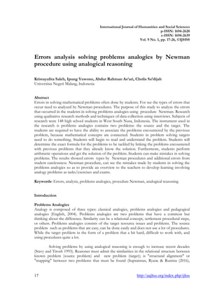 17 http://aajhss.org/index.php/ijhss
International Journal of Humanities and Social Sciences
p-ISSN: 1694-2620
e-ISSN: 1694-2639
Vol. 9 No. 1, pp. 17-26, ©IJHSS
Errors analysis solving problems analogies by Newman
procedure using analogical reasoning
Kristayulita Saleh, Ipung Yuwono, Abdur Rahman As’ari, Cholis Sa’dijah
Universitas Negeri Malang, Indonesia
Abstract
Errors in solving mathematical problems often done by students. For see the types of errors that
occur need to analyzed by Newman procedures. The purpose of this study to analyze the errors
that occurred in the students in solving problems analogies using procedure Newman. Research
using qualitative research methods and techniques of data collection using interviews. Subjects of
research were 148 high school students in West South Nusa, Indonesia. The instrument used in
the research is problems analogies contains two problems: the source and the target. The
students are required to have the ability to associate the problems encountered by the previous
problem, because mathematical concepts are connected. Students in problem solving targets
need to do something. Students will begin to read and understand the problem. Students will
determine the exact formula for the problems to be tackled by linking the problems encountered
with previous problems that they already know the solution. Furthermore, students perform
arithmetic operations and get the solution of the problem. Students can make mistakes in solving
problems. The results showed errors types by Newman procedures and additional errors from
student carelessness. Newman procedure, can see the mistakes made by students in solving the
problems analogies so as to provide an overview to the teachers to develop learning involving
analogy problems as tasks/exercises and exams.
Keywords: Errors, analysis, problems analogies, procedure Newman, analogical reasoning
Introduction
Problems Analogies
Analogy is composed of three types: classical analogies, problems analogies and pedagogical
analogies (English, 2004). Problems analogies are two problems that have a common but
thinking about the difference. Similarity can be a relational concept, settlement procedural steps,
or others. Problems analogies consists of the target resource issues and problems. The source
problem such as problems that are easy, can be done easily and does not use a lot of procedures.
While the target problem in the form of a problem that a bit hard, difficult to work with, and
using procedures quite a lot.
Solving problems by using analogical reasoning is enough to increase recent decades
(Stavy and Tirosh 1993). Reasoner must admit the similarities in the relational structure between
known problem (source problem) and new problem (target); is "structural alignment" or
"mapping" between two problems that must be found (Supratman, Ryane & Rustina (2016),
 