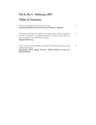 Vol 9, No 1 - February 2017
Table of Contents
Pokémon Go Players’ Perceptions on Twitter 1
Yoonsin Oh, Ph.D., Gracia R. Clark and Allison C. Brunett
Curriculum development, logistics and supply chain: Project Incubator
and the development of integrated logistics and supply chain under the
reform program of the National Curriculum
9
Tipparat Sittiwong
Errors analysis solving problems analogies by Newman procedure using
analogical reasoning
17
Kristayulita Saleh, Ipung Yuwono, Abdur Rahman As’ari and
Cholis Sa’dijah
AAJHSS.ORG
 