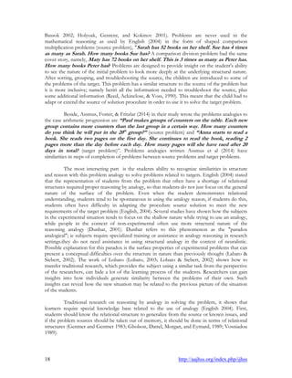 18 http://aajhss.org/index.php/ijhss
Bassok 2002; Holyoak, Gentenr, and Kokinov 2001). Problems are never used in the
mathematical reasoning as used by English (2004) in the form of shaped comparison
multiplication problems (source problem), "Sarah has 52 books on her shelf. Sue has 4 times
as many as Sarah. How many books Sue has? A comparison division problem had the same
cover story, namely, Mary has 72 books on her shelf. This is 3 times as many as Peter has.
How many books Peter has? Problems are designed to provide insight on the student's ability
to see the nature of the initial problem to look more deeply at the underlying structural nature.
After sorting, grouping, and troubleshooting the source, the children are introduced to some of
the problems of the target. This problem has a similar structure to the source of the problem but
it is more inclusive; namely beriri all the information needed to troubleshoot the source, plus
some additional information (Reed, Ackinclose, & Voss, 1990). This meant that the child had to
adapt or extend the source of solution procedure in order to use it to solve the target problem.
Beside, Assmus, Foster, & Fritzlar (2014) in their study wrote the problems analogies to
the case arithmetic progression are “Paul makes groups of counters on the table. Each new
group contains more counters than the last group in a certain way. How many counters
do you think he will put in the 20th
group?” (source problem) and “Anna starts to read a
book. She reads two pages on the first day. She continues to read the book, reading 2
pages more than the day before each day. How many pages will she have raed after 20
days in total? (target problem)”. Problems analogies written Assmus et al (2014) have
similarities in steps of completion of problems between source problems and target problems.
The most interseting part is the students ability to recognize similarities in structure
and reason with this problem analogy to solve problems related to targets. English (2004) stated
that the representation of students from the problem that often have a shortage of relational
structures required proper reasoning by analogy, so that students do not just focus on the general
nature of the surface of the problem. Even when the student demonstrates relational
understanding, students tend to be spontaneous in using the analogy reason, if students do this,
students often have difficulty in adapting the procedure source solution to meet the new
requirements of the target problem (English, 2004). Several studies have shown how the subjects
in the experimental situation tends to focus on the shallow nature while trying to use an analogy,
while people in the context of non-experimental often use more structural nature of the
reasoning analogy (Dunbar, 2001). Dunbar refers to this phenomenon as the "paradox
analogical"; ie subjects require specialized training or assistance in analogy reasoning in research
settings.they do not need assistance in using structural analogy in the context of neuralistic.
Possible explanation for this paradox is the surface properties of experimental problems that can
present a conceptual difficulties over the structure in nature than previously thought (Labato &
Siebert, 2002). The work of Lobato (Lobato, 2003; Lobato & Siebert, 2002) shows how to
transfer traditional research, which provides the subject using a similar task from the perspective
of the researchers, can hide a lot of the learning process of the students. Researchers can gain
insights into how individuals generate similarity between the problems of their own. Such
insights can reveal how the new situation may be related to the previous picture of the situation
of the students.
Traditional research on reasoning by analogy in solving the problem, it shows that
learners require special knowledge base related to the use of analogy (English 2004). First,
students should know the relational structure to generalize from the source or known issues, and
if the problem sources should be taken out of memory, it should be done in terms of relational
structures (Gentner and Gentner 1983; Gholson, Dattel, Morgan, and Eymard, 1989; Vosniadou
1989).
 