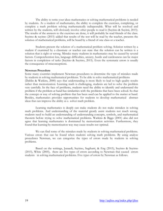 19 http://aajhss.org/index.php/ijhss
The ability to write your ideas mathematics or solving mathematical problems is needed
by students. As a student of mathematics, the ability to complete the exercises, completing, or
complete a math problem solving mathematically indispensable. What will be resolved and
written by the students, will obviously involve other people to read it (Suyitno & Suyitni, 2015).
The results of the answers to the exercises are done, it will probably be read friends of the class.
Suyitno & suyitno (2015) added that results of the test will be read by the teacher, presents the
solution of mathematical problems, will be heard by a friend of one class or a teacher.
Students present the solution of a mathematical problem solving. Solution written by a
student if examined by a classmate or teacher can state that the solution can be written is a
solution that is right or wrong. Mistake many students in mathematics may be caused by several
factors. Comperehention less, language difficulties, anxiety, bustle and carelessness can be major
factors in completion of tasks (Suyitno & Suyitno, 2015). Even the systematic errors is usually
the consequence of misconceptions.
Newman Procedure
Some many countries implement Newman procedures to determine the type of mistakes made
by students in solving mathematical problems. To be able to solve mathematical problems
(Dahlin & Watkins, 2000) says that understanding is more likely to lead to high quality results
rather than memorization. Learning math is challenging, students are led to solve the problem
very carefully. In the face of problems, students need the ability to identify and understand the
problem if the problem at hand has similarities with the problems that have been solved. So that
the concept or way of solving problem that has been used can be applied to the matter at hand.
Besides, mathematics provides opportunities for students to develop mathematical abstract
ideas that can improve the ability as a solver math problem.
Learning mathematics is deeply can make students do not make mistakes in solving
math problems. And understanding of the material greatly assist students not much wrong.
students need to build an understanding of understanding concepts, symbols, and mathematical
theorem before trying to solve mathematical problems. Watkins & Biggs (2001) also did not
agree that learning mathematics is dominated by memorization activities. Furthermore, they
found that learning by memorization way may cause results not optimal.
We can find some of the mistakes made by students in solving mathematical problems.
Various errors that can be found when students solving math problems. By using analyze
procedures Newman, we can categorize the types of errors made by students in solving
problems.
Based on the writings, Junaedi, Suyitno, Sugiharti, & Eng (2015), Suyitno & Suyitno
(2015), White (2005), there are five types of errors according to Newman that caused errors
students in solving mathematical problems. Five types of errors by Newman as follows.
 