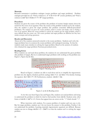 21 http://aajhss.org/index.php/ijhss
Materials
Research instrument is problems analogies (source problems and target problems). Problem
analogies provided are are “Find a solution to 𝑥2
+ 5𝑥 + 6 = 0” (source problem) and “Find a
solution to cos2
2𝑥 + 6 sin 𝑥 + 7 = 0” (target problem).
Procedures
Students are given the source of the problem (the problem of routine/simple matter) about the
search for the roots of an equation. Once the source of the problem worked out by the student,
then the student is given the target problem (the problem somewhat difficult/procedural
problems). The students are given the source problem, which is routine and simple, such as finding a
root of an equation. When the source problem is solved, the students get the target problem, which is
more difficult than the source one. The source problem and target problem are different but they have
similar concepts and solving operations.
Results and Discussion
Almost all of the students answered correctly to the source problems. Students can't solve the
target problems have in common the source problems with analogical reasoning. So that the
students made many mistakes in solving the target problem. Based on the answers of students
who obtained the target problems Newman procedural errors.
Reading Errors
When students see and read about problem, the students do not understand the given problem
(the problem of target). But try to understand target problems with working on the problem (see
Figura 1, Figura 2(a) & 2(b)).
Figura 1 Reading errors
Based on Figura 1, students are able to read about and try to simplify the trigonometry
problem into the algebra. Students perform analogy cos 𝑥 = 𝑎 and sin 𝑥 = 𝑏, thereby forming
the equation 2𝑎 + 6𝑏 + 7 = 0. Furthermore, students cos 2𝑥 = 2𝑎.
(a) (b)
Figura 2. (a) & (b) Reading errors
As for this case from Figura 2(a) and Figura 2(b), students can read problems and trying
to understand the problem in which he tried to find another form cos 2𝑥. Students write other
forms of cos 2𝑥 = sin2
𝑥 + 1. Errors that appear here are errors on the “+”which should “”.
When interviews with students. For sources problem of student said very easy to do.
But for targer problem, students say: I do not know the answer to this problem. Further, I do
not understand the problem. Learning materials trigonometric equations are difficult. Because
student can not to change cos 2𝑥 = 1 − 2sin2
𝑥 so that the student can’t to solving the target
problem.
 