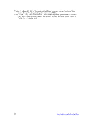 26 http://aajhss.org/index.php/ijhss
Watkins, D & Biggs, J.B. (2001). The paradox of the Chinese learner and beyond. Teaching the Chinese
learner. Psycological and pedagogical perspectives. Melbourne: ACCER.
White, Allan L. (2005). Active Mathematics In Classrooms Finding Out Why Children Make Mistakes-
And Then Doing Something To Help Them. Sidney: University of Western Sydney. Square One,
Vol 15, N0 4, December 2005.
 