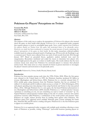 1 http://aajhss.org/index.php/ijhss
International Journal of Humanities and Social Sciences
p-ISSN: 1694-2620
e-ISSN: 1694-2639
Vol. 9 No. 1, pp. 1-8, ©IJHSS
Pokémon Go Players’ Perceptions on Twitter
Yoonsin Oh, Ph.D.
Gracia R. Clark
Allison C. Brunett
University of Wisconsin-Eau Claire
Eau Claire, WI, USA
Abstract
The purpose of this study was to analyze the perceptions of Pokémon Go players who tweeted
about the game on their health while playing. Pokémon Go is an augmented reality exergame
that requires players to travel to accomplish game goals. News outlets reported that Pokémon
Go players shared on Twitter how this game had motivated them to be physically active.
However, no study has been conducted to examine the actual amount of tweets expressing the
players‟ perceptions of the game on their health. In this study, researchers collected publicly
available tweets by using an advanced search of hashtags (e.g., #PokemonGo & #walking) to get
a consistent pool. Tweets were collected from one week of each month from July 2016 through
January 2017. Based on grounded theory, qualitative analysis methods were used for
categorization. Researchers numbered and coded the tweets to determine how players who
tweeted might perceive the game as it relates to health topics. The results indicate that the most
common tweets were about how Pokémon Go motivated players to increase their physical
activity levels. This study serves as a base research for future in person interviews to investigate
the players‟ interests and motivations to be physically active.
Keywords: Pokémon Go, Twitter, Health, Physical, Mental, Social.
Introduction
Pokémon has been popular among youth since the 1990s (Tobin, 2004). When the first games
were released in the United States in 1999, the Pokémon franchise produced $5 billion in
revenue (Buckingham and Sefton-Green, 2004). Pokémon Go is a recently released (July 6th
,
2016) mobile game using characters from the Pokémon franchise that has an estimated 7.5
million U.S. downloads and $1.6 million in daily revenue as of July 11th
, 2016 (Etherington, 2016)
with players spending more time playing it than using Facebook and Twitter in that time period
(Perez, 2016). Although Pokémon Go is a new game, the fan-based Pokémon phenomenon is
not. Buckingham and Sefton-Green (2004) describe Pokémon as a “cultural practice” because
“pokémon is something you do, not just something you read or watch or „consume‟” (p. 12).
Typical Pokémon cultural practices include taking on the role of a trainer, someone who catches
mysterious creatures called Pokémon, a combination of the words pocket and monster. Once
Pokémon are caught, trainers develop them by battling them against other Pokémon. The
Pokémon games have appeared across multiple Nintendo game systems including the Game
Boy, Nintendo DS, and Wii and in a trading card game. Pokémon Go is the first Pokémon game
to appear on a mobile phone.
Pokémon Go is an augmented reality exergame with multiple goals including collecting as many
kinds of Pokémon as possible, visiting “Pokéstops” (real-world locations granting players in-
 