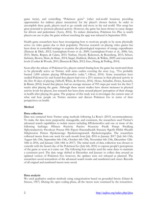 2 http://aajhss.org/index.php/ijhss
game items), and controlling “Pokémon gyms” (other real-world locations providing
opportunities for indirect player interaction) for the player's chosen faction. In order to
accomplish these goals, players need to go outside and move in the real world. This setup has
great potential to promote physical activity. However, the game has been shown to cause danger
for drivers and pedestrians (Ayers, 2016). To reduce distraction, Pokémon Go Plus (a watch
players can use to play the game without watching the app) was released in September 2016.
Health game researchers have been investigating how to motivate people to be more physically
active via video games due to their popularity. Previous research on playing video games has
been done in controlled settings to examine the physiological responses of energy expenditures
(Duncan & Dick, 2012; Lanningham-Foster et al., 2009; Lanningham-Foster et al., 2006; Lin,
2015; Marks, Rispen, & Calara, 2015; Nathan, Huynh, Rubenson, & Rosenberg, 2015; Scheer,
Siebrant, Brown, Shaw, & Shaw, 2014; Siegel, Haddock, Dubois, & Wilkin, 2009) and enjoyment
levels (Coulter & Woods, 2011; Duncan & Dick, 2012; Gao, Zhang, & Podlog, 2014).
Soon after the release of Pokémon Go, players started sharing how the game has motivated them
to be physically active on Twitter, with news outlets covering the story (e.g., “I‟ve probably
burned 1,000 calories playing #PokemonGo today.”; Oliver, 2016). Some researchers have
studied Pokémon Go and found that players had over a 25% increase in their physical activity in
the first 30 days of playing (Althoff, White, & Horvitz, 2016). Howe, Suharlim, Howe, Kawachi,
& Rimm (2016) found that players had an average increase of 955 steps per week for the first 5
weeks after playing the game. Although these recent studies have shown increases in physical
activity levels for players, less research has been done around players‟ perception of their change
in health after playing the game. The purpose of this study was to investigate the current state of
what and how people on Twitter mention and discuss Pokémon Go in terms of their
perspectives on health.
Method
Data collection
Data was extracted from Twitter using methods following La Rosa‟s (2013) recommendations.
To make the data more purposeful, manageable, and consistent, the researchers used Twitter‟s
advanced search capabilities to isolate tweets including #PokemonGo and one or more of the
following hashtags: #fitness #activity #active #exercise #walk #steps #walking
#physicalactivity #workout #sweat #fit #sport #mentalhealth #anxiety #getfit #fitbit #health
#depression #stress #pokemongo #pokemongowatch #pokemongoplus. The researchers
collected tweets from one week for each month from July 2016 to January 2017 (July 6th-13th,
August 6th-13th, September 6th-13th, October 6th-13th, November 6th-13th, December 12th-
18th in 2016, and January 12th-18th in 2017). The initial week of data collection was chosen to
coincide with the launch day of the Pokémon Go (July 6th, 2016) to capture people's perceptions
of the game as soon as it came out. The following four months used the same dates to maintain
a consistent pool. The date range shifted in December and January to collect data around an
updated version of Pokémon Go; however, the updates were not released as planned. The
researchers saved screenshots of the advanced search results and numbered each tweet. Records
of all original and numbered tweets were saved.
Data analysis
We used qualitative analysis methods using categorization based on grounded theory (Glaser &
Strauss, 1967). During the open coding phase, all the tweets were examined by the researchers.
 