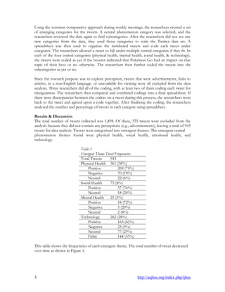 3 http://aajhss.org/index.php/ijhss
Using the constant comparative approach during weekly meetings, the researchers created a set
of emerging categories for the tweets. A central phenomenon category was selected, and the
researchers reviewed the data again to find subcategories. After the researchers did not see any
new categories from the data, they used those categories to code the Twitter data set. A
spreadsheet was then used to organize the numbered tweets and code each tweet under
categories. The researchers allowed a tweet to fall under multiple central categories if they fit. In
each of the four central categories (physical health, mental health, social health, & technology),
the tweets were coded as yes if the tweeter indicated that Pokémon Go had an impact on that
topic of their lives or no otherwise. The researchers then further coded the tweets into the
subcategories as yes or no.
Since the research purpose was to explore perception, tweets that were advertisements, links to
articles, in a non-English language, or unavailable for viewing were all excluded from the data
analysis. Three researchers did all of the coding, with at least two of them coding each tweet for
triangulation. The researchers then compared and combined codings into a final spreadsheet. If
there were discrepancies between the coders on a tweet during this process, the researchers went
back to the tweet and agreed upon a code together. After finalizing the coding, the researchers
analyzed the number and percentage of tweets in each category using spreadsheet.
Results & Discussion
The total number of tweets collected was 1,498. Of these, 555 tweets were excluded from the
analysis because they did not contain any perceptions (e.g., advertisements), leaving a total of 943
tweets for data analysis. Tweets were categorized into emergent themes. The emergent central
phenomenon themes found were physical health, social health, emotional health, and
technology.
Table 1
Emergent Theme Tweet Frequencies
Total Tweets 943
Physical Health 361 (38%)
Positive 269 (75%)
Negative 70 (19%)
Neutral 22 (6%)
Social Health 75 (8%)
Positive 57 (76%)
Neutral 18 (24%)
Mental Health 25 (3%)
Positive 18 (72%)
Negative 5 (20%)
Neutral 2 (8%)
Technology 262 (28%)
Positive 163 (62%)
Negative 25 (9%)
Neutral 77 (29%)
Fitbit 144 (55%)
This table shows the frequencies of each emergent theme. The total number of tweet decreased
over time as shown in Figure 1.
 