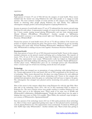 5 http://aajhss.org/index.php/ijhss
experience.
Social health
Eight percent of tweets (75 out of 943) fell into the category of social health. These tweets
included that the tweeter was using Pokémon Go with other people or to engage in social
activities. The most common example of social activities in this category were walking with
friends or observing other people playing Pokémon Go with friends. Two additional
subcategories emerged, positive and neutral perceptions of playing Pokémon Go.
Seventy-six percent of social health tweets (57 out of 75) indicated that the tweeter enjoyed using
Pokémon Go with others. A representative example of a tweet in this category is, “Just spent the
last 3 hours outside running around playing #PokemonGo and met some amazing people
#Social #Fitness #WorldPeace #TeamMystic”. Another example is “@Pokemon
#PokemonGO everyone is out walking around right now! Meeting new people and getting
#exercise. #PokeGoWalk”.
Twenty-four percent of social health tweets (18 out of 75) did not indicate if the tweeter was
positive or negative about playing the game. One person wrote, “Pokemon go got me traveling
and being extra social today #social #walking #PokemonGo #Bulbasaur #fitness”. Another
said, “#PokemonGo is making everyone come together. #sunscreen #exercise #humans”.
Emotional health
Only three percent of tweets (25 out of 943) discussed emotional health. Tweets in this category
included comments on the person's mental well-being such as feeling better. The majority of
tweets (72%; 18 out of 25) in this category stated that Pokémon Go benefitted their mental
health. One representative tweet stated, “#PokemonGo really has helped my #mentalhealth
Spending time with family walking and collecting, and soon to be friends. Thanks @Pokemon”.
Another player wrote, “#PokemonGo gives me--an overweight person with #mentalhealth
issues--a reason to get out of bed every morning, exercise & meet new people.”
Technology
Another theme that emerged was on perceptions of using technology while playing Pokémon
Go. Twenty-eight percent of the total tweets (262 out of 943) commented on the tweeter‟s use
of technology. These tweets discussed how the player was using Pokémon Go with additional
technologies (e.g., Fitbit as a physical activity monitoring tool). Tweets in this category also
included their perceptions about the game as a technology itself and ways to improve the game.
The subcategories that emerged were physical activity monitoring tool, positive, neutral, and
negative.
Most of the tweets in this category talked about using Pokemon Go with the app Fitbit. More
than half of the technology tweets (55%; 144 out of 262) mentioned Fitbit in relation to
Pokémon Go. The most common tweets were people wanting to combine Pokémon Go and
their Fitbit, such as in the following tweet “There needs to be some sort of #FitBit and
#PokemonGO collaboration...#killingthestepgame” People also talked about how the game is
helping their step count on Fitbit. For example, “Dear #fitbit, this weekend‟s steps brought to
you courtesy of #PokemonGo. #gottacatchthemall”
Sixty-two percent of the technology tweets (163 out of 262) spoke positively about technology
use. Most of these tweets appreciated getting more steps on their physical activity monitoring
tools by playing Pokémon Go. One representative tweet commented, “Crushed my #Fitbit goal
with 18,000 steps today #PokemonGo”. Another similarly said, “Back-to-back days getting in
 
