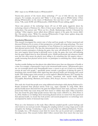 6 http://aajhss.org/index.php/ijhss
20K+ steps on my #FitBit thanks to #PokemonGO”.
Twenty-nine percent of the tweets about technology (77 out of 262) fell into the neutral
category. For example, one person said “Made ½ of my steps goal on #Fitbit before 1:30am
playing #PokemonGo on the streets of Manchester. Not sure how to feel.” Another person
wrote, “OK, surely NOW with #PokemonGo AND #Fitbit I‟ll start walking, right?”.
About nine percent of the technology tweets (25 out of 262) spoke negatively about the
technology related to Pokémon Go. Most of these tweets talked about the Pokémon Go server
being down. One person said, “Went out for a #walk. #pokemongo crashed. I #sweated for
nothing.” Other negative tweets talked about different aspects of the game the tweeter didn‟t
like. One person wrote, “While I‟m enjoying #PokemonGo I hope future updates along side
#PokemonGoPlus help reduce the battery drain”
Conclusion/Discussion
This research investigated the current state of what and how people on Twitter mentioned and
discussed Pokémon Go in terms of their perspectives on health and using technology. The most
common tweets showed players‟ perceptions of how Pokémon Go motivated them to increase
their physical activity levels. The data also demonstrated that even though people may not have
tweeted a positive perception of playing the game, they were still affected by it. For example, if
they were negative about having to physically move to play the game, they were still indicating
that the game helped them be more physically active. Health professionals and educators should
note that this often meant the players were willing to do something they felt negative about—
usually increasing their physical activity levels—to participate in something they valued—playing
the game.
Another notable finding was that players also talked about more than one dimension of health at
a time. For example, a representative tweet in the emotional health section, “#PokemonGo gives
me--an overweight person with #mentalhealth issues--a reason to get out of bed every morning,
exercise & meet new people.”, specifically points towards a perception of playing the game as
benefitting their mental health while improving their physical health and increasing their social
health. This finding agrees with research on social support‟s (Bland & Sharma, 2017) benefits for
physical activity and physical activity‟s positive association with mental health (Doré,
O‟Loughlin, Beauchamp, Martineau, & Fournier, 2016; Rangul, Bauman, Holmen, & Midthjell,
2012).
This study also found that people were using additional technologies while playing Pokémon Go.
People monitored their physical activity levels (e.g., steps) especially by using Fitbit. Most
physical health tweets discussed how the game has helped increase their steps, and many of them
posted their Fitbit step count along with their tweets to validate their claim. Other researchers
have also found the game helps people increase their step counts (Althoff et al., 2016; Howe et
al., 2016). Similar to our findings about increasing physical activity no matter how they perceived
their physical health, we found that both positive and neutral perspectives on technology were
accompanied by claims of increased step counts.
There are a few limitations to this study. Data collection sampled specific a priori hashtags and
only looked at one week per month. Changing the sampling method or using a larger pool would
strengthen the findings. Conducting a study on social media has additional limitations: Twitter,
for example, has a 140 character count limit for tweets that can be posted and a complicated
threading system. This research further didn‟t follow external links from tweets that may have
 