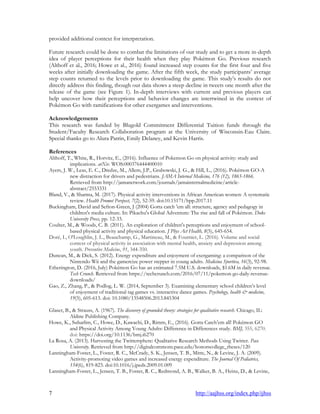 7 http://aajhss.org/index.php/ijhss
provided additional context for interpretation.
Future research could be done to combat the limitations of our study and to get a more in-depth
idea of player perceptions for their health when they play Pokémon Go. Previous research
(Althoff et al., 2016; Howe et al., 2016) found increased step counts for the first four and five
weeks after initially downloading the game. After the fifth week, the study participants‟ average
step counts returned to the levels prior to downloading the game. This study‟s results do not
directly address this finding, though our data shows a steep decline in tweets one month after the
release of the game (see Figure 1). In-depth interviews with current and previous players can
help uncover how their perceptions and behavior changes are intertwined in the context of
Pokémon Go with ramifications for other exergames and interventions.
Acknowledgements
This research was funded by Blugold Commitment Differential Tuition funds through the
Student/Faculty Research Collaboration program at the University of Wisconsin-Eau Claire.
Special thanks go to Alura Patrin, Emily Delaney, and Kevin Harris.
References
Althoff, T., White, R., Horvitz, E., (2016). Influence of Pokemon Go on physical activity: study and
implications. arXiv. WOS:000376444400010
Ayers, J. W., Leas, E. C., Dredze, M., Allem, J.P., Grabowski, J. G., & Hill, L., (2016). Pokémon GO-A
new distraction for drivers and pedestrians. JAMA Internal Medicine, 176 (12), 1865-1866.
Retrieved from http://jamanetwork.com/journals/jamainternalmedicine/article-
abstract/2553331
Bland, V., & Sharma, M. (2017). Physical activity interventions in African American women: A systematic
review. Health Promot Perspect, 7(2), 52-59. doi:10.15171/hpp.2017.11
Buckingham, David and Sefton-Green, J (2004) Gotta catch 'em all: structure, agency and pedagogy in
children's media culture. In: Pikachu's Global Adventure: The rise and fall of Pokémon. Duke
University Press, pp. 12-33.
Coulter, M., & Woods, C. B. (2011). An exploration of children's perceptions and enjoyment of school-
based physical activity and physical education. J Phys Act Health, 8(5), 645-654.
Doré, I., O'Loughlin, J. L., Beauchamp, G., Martineau, M., & Fournier, L. (2016). Volume and social
context of physical activity in association with mental health, anxiety and depression among
youth. Preventive Medicine, 91, 344-350.
Duncan, M., & Dick, S. (2012). Energy expenditure and enjoyment of exergaming: a comparison of the
Nintendo Wii and the gamercize power stepper in young adults. Medicina Sportiva, 16(3), 92-98.
Etherington, D. (2016, July) Pokémon Go has an estimated 7.5M U.S. downloads, $1.6M in daily revenue.
Tech Crunch. Retrieved from https://techcrunch.com/2016/07/11/pokemon-go-daily-revenue-
downloads/
Gao, Z., Zhang, P., & Podlog, L. W. (2014, September 3). Examining elementary school children‟s level
of enjoyment of traditional tag games vs. interactive dance games. Psychology, health & medicine,
19(5), 605-613. doi: 10.1080/13548506.2013.845304
Glaser, B., & Strauss, A. (1967). The discovery of grounded theory: strategies for qualitative research. Chicago, IL:
Aldine Publishing Company.
Howe, K., Suharlim, C., Howe, D., Kawachi, D., Rimm, E., (2016). Gotta Catch‟em all! Pokémon GO
and Physical Activity Among Young Adults: Difference in Differences study. BMJ, 355, 6270.
doi: https://doi.org/10.1136/bmj.i6270
La Rosa, A. (2013). Harvesting the Twittersphere: Qualitative Research Methods Using Twitter. Pace
University. Retrieved from http://digitalcommons.pace.edu/honorscollege_theses/120
Lanningham-Foster, L., Foster, R. C., McCrady, S. K., Jensen, T. B., Mitre, N., & Levine, J. A. (2009).
Activity-promoting video games and increased energy expenditure. The Journal Of Pediatrics,
154(6), 819-823. doi:10.1016/j.jpeds.2009.01.009
Lanningham-Foster, L., Jensen, T. B., Foster, R. C., Redmond, A. B., Walker, B. A., Heinz, D., & Levine,
 