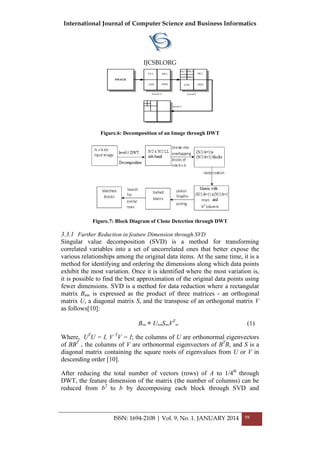 International Journal of Computer Science and Business Informatics
IJCSBI.ORG
ISSN: 1694-2108 | Vol. 9, No. 1. JANUARY 2014 98
Figure.6: Decomposition of an Image through DWT
Figure.7: Block Diagram of Clone Detection through DWT
3.3.1 Further Reduction in feature Dimension through SVD
Singular value decomposition (SVD) is a method for transforming
correlated variables into a set of uncorrelated ones that better expose the
various relationships among the original data items. At the same time, it is a
method for identifying and ordering the dimensions along which data points
exhibit the most variation. Once it is identified where the most variation is,
it is possible to find the best approximation of the original data points using
fewer dimensions. SVD is a method for data reduction where a rectangular
matrix Bmn is expressed as the product of three matrices - an orthogonal
matrix U, a diagonal matrix S, and the transpose of an orthogonal matrix V
as follows[10]:
Bmn = UmmSmnVT
nn (1)
Where, UT
U = I, V T
V = I; the columns of U are orthonormal eigenvectors
of BBT
, the columns of V are orthonormal eigenvectors of BT
B, and S is a
diagonal matrix containing the square roots of eigenvalues from U or V in
descending order [10].
After reducing the total number of vectors (rows) of A to 1/4th
through
DWT, the feature dimension of the matrix (the number of columns) can be
reduced from b2
to b by decomposing each block through SVD and
 