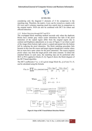 International Journal of Computer Science and Business Informatics
IJCSBI.ORG
ISSN: 1694-2108 | Vol. 9, No. 1. JANUARY 2014 99
considering only the diagonal b elements of S for comparison in the
matching step. Therefore, the matrix A now can be viewed as a matrix with
R/4 rows and b columns requiring much less search time in comparison to
the original matrix. SVD can also be combined with DCT for robust and
efficient detection.
3.3.2 Robust Detection through DCT and PCA
The overlapped block matching method succeeds only when the duplicate
blocks have similar gray values (color intensities) but fails if the pixel
intensities of the copied region differ from the original region due to
contrast and brightness adjustments as in case of Figure.11 (a) where a part
of the image (from bottom right corner is copied and pasted into the bottom
left by reducing the pixel intensities. The block matching procedure fails
because in this case the source and target regions though have similar values
but no more have same values for the pixel intensities. The source (region)
pixels values vary from the target pixels with some constant. To detect the
matched blocks in such cases, the matching step can be performed after
DCT or PCA applied to blocks [5, 6]. Figure.8 shows the block diagram of
the DCT based algorithm.
The DCT coefficients F (u, v) of a given image block f(x, y) of size N x N,
can be calculated using the formula








 



 

1
0
1
0 2
)12(
cos
2
)12(
cos)()(),(),(
N
x
N
y N
vy
N
ux
vuyxfvuF

 (2)
Where,









1..2,1
2
0
1
)(
Nkif
N
kif
Nk
Figure.8: Steps of DCT based Robust Detection Method
 
