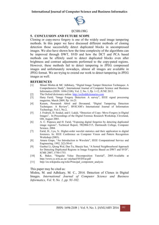 International Journal of Computer Science and Business Informatics
IJCSBI.ORG
ISSN: 1694-2108 | Vol. 9, No. 1. JANUARY 2014 102
5. CONCLUSION AND FUTURE SCOPE
Cloning or copy-move forgery is one of the widely used image tampering
methods. In this paper we have discussed different methods of cloning
detection those successfully detect duplicated blocks in uncompressed
images. We also have shown how the time complexity of the algorithms can
be improved through DWT, SVD and how the DCT and PCA based
methods can be effetely used to detect duplicated blocks even after
brightness and contrast adjustments performed to the copy-pated regions.
However, these methods fail to detect tampering in JPEG compressed
images and unfortunately nowadays, almost all images are available in
JPEG format. We are trying to extend our work to detect tampering in JPEG
images as well.
REFERENCES
[1] Minati Mishra & MC Adhikary, “Digital Image Tamper Detection Techniques: A
Comprehensive Study”, International Journal of Computer Science and Business
Informatics (ISSN: 1694-2108), Vol. 2, No. 1, Pp. 1-12, JUNE 2013.
[2] The Oxford dictionary online. http://oxforddictionaries.com
[3] Hany Farid, “Image Forgery Detection: A survey”, IEEE signal processing
magazine, March 2009, Pp: 16-25.
[4] Kusam, Pawanesh Abrol and Devanand, “Digital Tampering Detection
Techniques: A Review”, BVICAM‟s International Journal of Information
Technology, Vol.1, No.2,
[5] J. Fridrich, D. Soukal, and J. Lukáš, “Detection of Copy- Move Forgery in Digital
Images”, In Proceedings of the Digital Forensic Research Workshop, Cleveland,
OH, August 2003.
[6] A. C. Popescu and H. Farid, “Exposing digital forgeries by detecting duplicated
image regions”, Technical Report, TR2004-515, Dartmouth College, Computer
Science, 2004.
[7] Farid, H., Lyu, S.: Higher-order wavelet statistics and their application to digital
forensics. In: IEEE Conference on Computer Vision and Pattern Recognition
Workshop (2003).
[8] Amara Graps, “An Introduction to Wavelets”, IEEE Computational Service and
Engineering, 1992, 2(2):50-61
[9] Guohui Li, Qiong WuI, Dan Tu, Shaojie Sun, “A Sorted Neighbourhood Approach
for Detecting Duplicated Regions in Image Forgeries Based on DWT and SVD”,
ICME 2007, 1750-1753.
[10] K. Baker, "Singular Value Decomposition Tutorial", 2005.Available at
http://www.cs.wits.ac.za/~michael/SVDTut.pdf
[11] http://en.wikipedia.org/wiki/Principal_component_analysis
This paper may be cited as:
Mishra, M. and Adhikary, M. C., 2014. Detection of Clones in Digital
Images. International Journal of Computer Science and Business
Informatics, Vol. 9, No. 1, pp. 91-102.
 