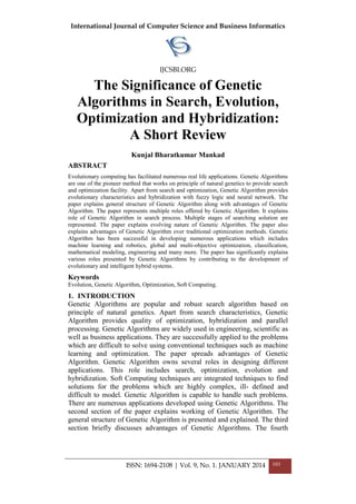 International Journal of Computer Science and Business Informatics
IJCSBI.ORG
ISSN: 1694-2108 | Vol. 9, No. 1. JANUARY 2014 103
The Significance of Genetic
Algorithms in Search, Evolution,
Optimization and Hybridization:
A Short Review
Kunjal Bharatkumar Mankad
ABSTRACT
Evolutionary computing has facilitated numerous real life applications. Genetic Algorithms
are one of the pioneer method that works on principle of natural genetics to provide search
and optimization facility. Apart from search and optimization, Genetic Algorithm provides
evolutionary characteristics and hybridization with fuzzy logic and neural network. The
paper explains general structure of Genetic Algorithm along with advantages of Genetic
Algorithm. The paper represents multiple roles offered by Genetic Algorithm. It explains
role of Genetic Algorithm in search process. Multiple stages of searching solution are
represented. The paper explains evolving nature of Genetic Algorithm. The paper also
explains advantages of Genetic Algorithm over traditional optimization methods. Genetic
Algorithm has been successful in developing numerous applications which includes
machine learning and robotics, global and multi-objective optimization, classification,
mathematical modeling, engineering and many more. The paper has significantly explains
various roles presented by Genetic Algorithms by contributing to the development of
evolutionary and intelligent hybrid systems.
Keywords
Evolution, Genetic Algorithm, Optimization, Soft Computing.
1. INTRODUCTION
Genetic Algorithms are popular and robust search algorithm based on
principle of natural genetics. Apart from search characteristics, Genetic
Algorithm provides quality of optimization, hybridization and parallel
processing. Genetic Algorithms are widely used in engineering, scientific as
well as business applications. They are successfully applied to the problems
which are difficult to solve using conventional techniques such as machine
learning and optimization. The paper spreads advantages of Genetic
Algorithm. Genetic Algorithm owns several roles in designing different
applications. This role includes search, optimization, evolution and
hybridization. Soft Computing techniques are integrated techniques to find
solutions for the problems which are highly complex, ill- defined and
difficult to model. Genetic Algorithm is capable to handle such problems.
There are numerous applications developed using Genetic Algorithms. The
second section of the paper explains working of Genetic Algorithm. The
general structure of Genetic Algorithm is presented and explained. The third
section briefly discusses advantages of Genetic Algorithms. The fourth
 