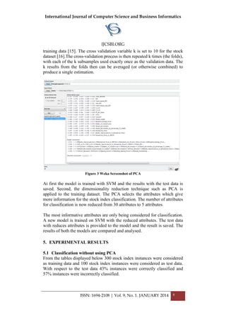 International Journal of Computer Science and Business Informatics
IJCSBI.ORG
ISSN: 1694-2108 | Vol. 9, No. 1. JANUARY 2014 8
training data [15]. The cross validation variable k is set to 10 for the stock
dataset [16].The cross-validation process is then repeated k times (the folds),
with each of the k subsamples used exactly once as the validation data. The
k results from the folds then can be averaged (or otherwise combined) to
produce a single estimation.
Figure 3 Weka Screenshot of PCA
At first the model is trained with SVM and the results with the test data is
saved. Second, the dimensionality reduction technique such as PCA is
applied to the training dataset. The PCA selects the attributes which give
more information for the stock index classification. The number of attributes
for classification is now reduced from 30 attributes to 5 attributes.
The most informative attributes are only being considered for classification.
A new model is trained on SVM with the reduced attributes. The test data
with reduces attributes is provided to the model and the result is saved. The
results of both the models are compared and analysed.
5. EXPERIMENTAL RESULTS
5.1 Classification without using PCA
From the tables displayed below 300 stock index instances were considered
as training data and 100 stock index instances were considered as test data.
With respect to the test data 43% instances were correctly classified and
57% instances were incorrectly classified.
 