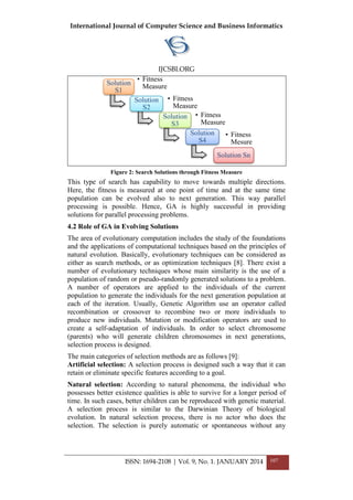 International Journal of Computer Science and Business Informatics
IJCSBI.ORG
ISSN: 1694-2108 | Vol. 9, No. 1. JANUARY 2014 107
Figure 2: Search Solutions through Fitness Measure
This type of search has capability to move towards multiple directions.
Here, the fitness is measured at one point of time and at the same time
population can be evolved also to next generation. This way parallel
processing is possible. Hence, GA is highly successful in providing
solutions for parallel processing problems.
4.2 Role of GA in Evolving Solutions
The area of evolutionary computation includes the study of the foundations
and the applications of computational techniques based on the principles of
natural evolution. Basically, evolutionary techniques can be considered as
either as search methods, or as optimization techniques [8]. There exist a
number of evolutionary techniques whose main similarity is the use of a
population of random or pseudo-randomly generated solutions to a problem.
A number of operators are applied to the individuals of the current
population to generate the individuals for the next generation population at
each of the iteration. Usually, Genetic Algorithm use an operator called
recombination or crossover to recombine two or more individuals to
produce new individuals. Mutation or modification operators are used to
create a self-adaptation of individuals. In order to select chromosome
(parents) who will generate children chromosomes in next generations,
selection process is designed.
The main categories of selection methods are as follows [9]:
Artificial selection: A selection process is designed such a way that it can
retain or eliminate specific features according to a goal.
Natural selection: According to natural phenomena, the individual who
possesses better existence qualities is able to survive for a longer period of
time. In such cases, better children can be reproduced with genetic material.
A selection process is similar to the Darwinian Theory of biological
evolution. In natural selection process, there is no actor who does the
selection. The selection is purely automatic or spontaneous without any
Solution
S1
• Fitness
Measure
Solution
S2
• Fitness
Measure
Solution
S3
• Fitness
Measure
Solution
S4
• Fitness
Mesure
Solution Sn
 