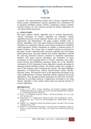International Journal of Computer Science and Business Informatics
IJCSBI.ORG
ISSN: 1694-2108 | Vol. 9, No. 1. JANUARY 2014 113
evolution. The most promising research area is Genetic Algorithm based
hybrid systems. Hybridization of genetic algorithms have contributed a lot
in designing intelligent systems, robotics, evolutionary systems, machine
learning systems, etc. The solutions provided by Genetic Algorithms are
very rapid, reliable and precise.
6. CONCLUSION
The paper explains Genetic Algorithm and its working characteristics.
Various advantages of Genetic Algorithm are presented. Genetic
Algorithms possesses several important features such as evolution, search,
optimization and hybridization. The paper explains multiple roles of
Genetic Algorithms. One of the major beneficial characteristics of Genetic
Algorithm is to implement efficient search process compared to traditional
search algorithms. Genetic Algorithms are capable to simulate process of
natural evolution. The various steps of natural evolution are presented in
this paper. Genetic Algorithm plays extremely important role in providing
global optimization. The paper explains how Genetic Algorithm is utilized
for achieving optimized outcome compared to traditional optimization
methods. This paper presents advantages and limitations of major
constituents of soft computing family i.e. Genetic Algorithm, fuzzy logic,
neural network and probabilistic reasoning. Being one of the important
constituents of Soft Computing, Genetic Algorithm is greatly advantages in
designing hybrid intelligent systems. The hybrid systems have strength of
each of the technique used in designing the systems. The paper highlights
importance of Genetic-Fuzzy System, Genetic-Neural system, Genetic-
Bayesian system. The literature survey of the applications developed so far
using implementation of Genetic Algorithm includes significant real world
applications. Thus, the paper justifies significance of varied roles of Genetic
Algorithm by providing summery of applications developed so far using
Genetic Algorithm. It also outlines future trends and research direction of
Genetic Algorithms.
REFERENCES
[1] Leung, J. et al. (2011). Genetic Algorithms and Evolution Strategies [Online].
Available:http://pages.cpsc.ucalgary.ca/~jacob/Courses/Winter2000/CPSC533/Slides/0
4.3.1-ES-GA.ppt [Accessed: June 2013].
[2] Fraser, A.S., Simulation of genetic systems, J. Theoretical Biology, vol. 2, no.3, pp.
329- 346, May 1962.
[3] Bremermann, H. J., Optimization through evolution and recombination, in Self –
organizing Syst., M.C. Yovits, et al., Eds. Washington D.C.: Spartan Books, 1962, pp.
93-106.
[4] Holland, J. H., Adaptation in natural and artificial systems. Ann arbor: The University
of Michigan Press, 1975.
[5] Holland, J. H., Hierarchical descriptions of universal spaces and adaptive systems, in
Essays on cellular automata, A.W. Bruks , Ed. Urbana: Univ. Illinois Press,1970, pp.
320-353.
 