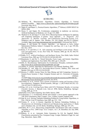 International Journal of Computer Science and Business Informatics
IJCSBI.ORG
ISSN: 1694-2108 | Vol. 9, No. 1. JANUARY 2014 114
[6] Williams, W., Meta-heuristic Algorithms: Genetic Algorithm: A Tutorial
[Online].Available: https://www.cs.drexel.edu/~spiros/teaching/SE320/slides/ga.pdf
[Accessed: May 2013].
[7] Haput, R. and Haput, L., Practical Genetic Algorithms, 2nd
Edition,A JOHN WILEY &
SONS, 2004.
[8] Reyes, C. and Sipper, M., Evolutionary computation in medicine: an overview,
Artiﬁcial Intelligence in Medicine, vol. 19, pp.1-23, 2000.
[9] Mankad, K. B. and Sajja, P. S. (July 2012). Measuring human intelligence by applying
soft computing techniques: A genetic fuzzy approach , in Diagnostic Test
Approaches to Machine Learning and Commonsense Reasoning Systems, X.A.
Naidenova and D. Ignatov, Eds. Hershey, PA: IGI Global, pp.128-153 [Online].
Available: http://www.irma-international.org/viewtitle/69407/ [Accessed July 2013].
[10]Bajpai, P. and Kumar, M., Genetic Algorithm – an Approach to Solve Global
Optimization Problems, Indian J. Computer Sci. and Eng., vol. 1, no. 3, pp. 199-206,
Oct.-Nov. 2010.
[11]Karry, F. O. and Silva, C. D. Soft computing and intelligent system design: Theory,
tools and applications, 1st ed., New York, NY: Pearson, 2004, pp. 44, 64, 368,374-
375,379,382,390.
[12]Padhy, N. P., Artificial Intelligence and Intelligent System. New Delhi, India: Oxford
University Press, 2005, pp. 23,279,330-333,363,463,483-499.
[13]Rajsekaran, S. and Pai, V., Neural Networks, Fuzzy Logic, and Genetic Algorithms
Synthesis and Applications. New Delhi: PHI, 2003, pp.11, 228,249.
[14]Deb, K. Revolutionary Optimization by Evolutionary Principles, [online]Available:
http://www.iitk.ac.in/directions/directsept04/deb~new.pdf
[15]Andrey, P. ,Genetic Algorithm for Optimization, User Manual, Hamburg, 2005.
[16]Akerakar, R. and Sajja, P.S. Knowledge-Based Systems. Sudbury, MA: Jones and
Bartlett, 2010, pp. 67,129,152,218,239,243.
[17]Herrera, F. (2009). Lecture Notes for Data Mining and Soft Computing- Session 6,
Genetic-Fuzzy Systems- I. Dept. Computer Science and A.I., University of Granada,
Spain [Online].
Available:http://www.isa.cie.uva.es/estudios/doctorado/documentacion2009/DM-SC-
06-I-Genetic-Fuzzy-Systems.pdf [Accessed: Jan 2014].
[18]Cor'don, O. et al., Genetic Fuzzy Systems Evolutionary tuning and learning of fuzzy
knowledgebases. Singapore: World Scientific, 2001,pp. 1, 2,40,79-80,87,89,130, 132-
136,142-144,375-380,414-416.
[19]Puig, A.O. et al., Evolving Fuzzy Rules with UCS: Preliminary Results, in Learning
Classifier Systems, J. Bacardit et.al., Eds.vol. 4998, Berlin, Heidelberg: Springer-
Verlag, 2008, pp. 57-76.
[20]Pratihar, D. K. Soft Computing. New Delhi: Narosa, 2008.
[21]Valenzuela, C. L. Evolutionary Divide and Conquer: a novel genetic approach to the
TSP, Ph.D. dissertation, Dept. Comput., Univ. London, London, England,1995.
[22]Sigl, B. et al., Solving Timetable Scheduling Problem by Using Genetic Algorithms, in
Proc. 25th Int. Conf. IT Interfaces, June 2003, pp. 519 – 524.
[23]Tormos, P. et al., A Genetic Algorithm for Railway Scheduling Problems, in
Metaheuristics for Scheduling in Industrial and Manufacturing Applications, F. Xhafa
and A.Abraham, Eds. vol.128, Berlin, Heidelberg: Springer, 2008, pp. 255–276.
[24]Fidelis, M. V. et al., Discovering comprehensible classification rules with a Genetic
Algorithm, in Proc. 2000 Congr. Evol. Comput., vol. 1, R. Dienstbier, Ed. July 2000,
pp. 805-810.
[25]Ribeiro, A. et al., Automatic Rules Generation by GA for Eggshell Defect
Classification, presented at Proc. European Congr. Comput. Methods in Appl. Sci. and
Eng., Barcelona , Spain, 2000.
 