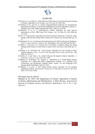 International Journal of Computer Science and Business Informatics
IJCSBI.ORG
ISSN: 1694-2108 | Vol. 9, No. 1. JANUARY 2014 115
[26]Srinivas, N. and Deb, K., Multi-objective Optimization Using Non-dominated Sorting
in Genetic Algorithms, Evol .Compu., vol.2, no.3, pp. 221-248,1994.
[27]William, H. K. and Yin, Y., Genetic Algorithm-Based Approach for Transportation
Optimization Problems, in The Practical Handbook of Genetic Algorithms, 2nd Ed., L.
Chambers, Eds. MA: Hall& Chapman/CRC Press, 2000, pp. 236-244.
[28]Meunier, H. et al., A multi-objective Genetic Algorithm for radio network
optimization, in Proc. 2000 Cong. Evol. Compu., vol.1, La Jolla, CA, July 2000, pp.
317- 324.
[29]Li, W. Using Genetic Algorithm for Network Intrusion Detection, in Proc.US. Dept.
Energy Cyber Security Group 2004 Training Conf., Kansas City, Kansas,2004, pp. 24-
27.
[30]Quintana, D. et al., Evolutionary Rule-Based System for IPO Under-pricing Prediction,
in Proc. Genetic and Evo. Comput. Conf., Washington , DC, June 2005, pp. 983-989.
[31]Miles, C. and Louis, S.J., Towards the Co-Evolution of Influence Map Tree Based
Strategy Game Players, in IEEE Symp. Comput. Intell. and Games, May 2006, pp. 75–
82.
[32]Gupta, N. K. and Rohil, M. Using Genetic Algorithm for Unit Testing of object
oriented software, in Proc. First Int. Conf .Emerging Trends in Eng. and Techno., July
2008, pp. 308-313.
[33]Eiben, A. E. and Hauw, J. K., Graph Coloring with Apadtive Genetic Algorithm , J.
Heuristics, vol. 4, no. 1, pp. 25-46, Jun. 1998.
[34]Rafael, B., Affenzeller , M., Wagner, S., Application of an Island Model Genetic
Algorithm for a Multi-track Music Segmentation Problem, in P. Machado, Eds.
Evolutionary and Biologically Inspired Music, Sound, Art and Design,pp.13-24,
Springer Berlin Heidelberg, April 3-5, 2013.
[35]Spanos, A. C.,et.al., A new hybrid parallel genetic algorithm for the job-shop
scheduling problem, International Transactions in Operational Research, Oct 2013,
DOI: 10.1111/itor.12056.
This paper may be cited as:
Mankad, K. B., 2014. The Significance of Genetic Algorithms in Search,
Evolution, Optimization and Hybridization: A Short Review. International
Journal of Computer Science and Business Informatics, Vol. 9, No. 1, pp.
103-115.
 