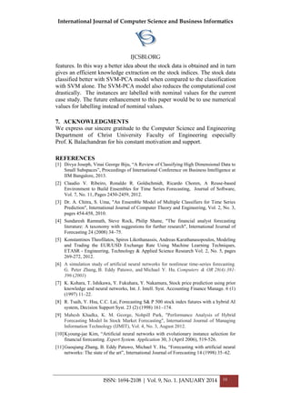 International Journal of Computer Science and Business Informatics
IJCSBI.ORG
ISSN: 1694-2108 | Vol. 9, No. 1. JANUARY 2014 10
features. In this way a better idea about the stock data is obtained and in turn
gives an efficient knowledge extraction on the stock indices. The stock data
classified better with SVM-PCA model when compared to the classification
with SVM alone. The SVM-PCA model also reduces the computational cost
drastically. The instances are labelled with nominal values for the current
case study. The future enhancement to this paper would be to use numerical
values for labelling instead of nominal values.
7. ACKNOWLEDGMENTS
We express our sincere gratitude to the Computer Science and Engineering
Department of Christ University Faculty of Engineering especially
Prof. K Balachandran for his constant motivation and support.
REFERENCES
[1] Divya Joseph, Vinai George Biju, “A Review of Classifying High Dimensional Data to
Small Subspaces”, Proceedings of International Conference on Business Intelligence at
IIM Bangalore, 2013.
[2] Claudio V. Ribeiro, Ronaldo R. Goldschmidt, Ricardo Choren, A Reuse-based
Environment to Build Ensembles for Time Series Forecasting, Journal of Software,
Vol. 7, No. 11, Pages 2450-2459, 2012.
[3] Dr. A. Chitra, S. Uma, "An Ensemble Model of Multiple Classifiers for Time Series
Prediction", International Journal of Computer Theory and Engineering, Vol. 2, No. 3,
pages 454-458, 2010.
[4] Sundaresh Ramnath, Steve Rock, Philip Shane, "The financial analyst forecasting
literature: A taxonomy with suggestions for further research", International Journal of
Forecasting 24 (2008) 34–75.
[5] Konstantinos Theofilatos, Spiros Likothanassis, Andreas Karathanasopoulos, Modeling
and Trading the EUR/USD Exchange Rate Using Machine Learning Techniques,
ETASR - Engineering, Technology & Applied Science Research Vol. 2, No. 5, pages
269-272, 2012.
[6] A simulation study of artificial neural networks for nonlinear time-series forecasting.
G. Peter Zhang, B. Eddy Patuwo, and Michael Y. Hu. Computers & OR 28(4):381-
396 (2001)
[7] K. Kohara, T. Ishikawa, Y. Fukuhara, Y. Nakamura, Stock price prediction using prior
knowledge and neural networks, Int. J. Intell. Syst. Accounting Finance Manage. 6 (1)
(1997) 11–22.
[8] R. Tsaih, Y. Hsu, C.C. Lai, Forecasting S& P 500 stock index futures with a hybrid AI
system, Decision Support Syst. 23 (2) (1998) 161–174.
[9] Mahesh Khadka, K. M. George, Nohpill Park, "Performance Analysis of Hybrid
Forecasting Model In Stock Market Forecasting", International Journal of Managing
Information Technology (IJMIT), Vol. 4, No. 3, August 2012.
[10]Kyoung-jae Kim, “Artificial neural networks with evolutionary instance selection for
financial forecasting. Expert System. Application 30, 3 (April 2006), 519-526.
[11]Guoqiang Zhang, B. Eddy Patuwo, Michael Y. Hu, “Forecasting with artificial neural
networks: The state of the art”, International Journal of Forecasting 14 (1998) 35–62.
 