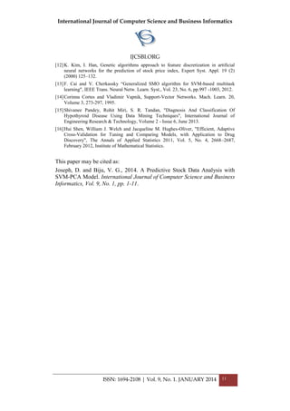 International Journal of Computer Science and Business Informatics
IJCSBI.ORG
ISSN: 1694-2108 | Vol. 9, No. 1. JANUARY 2014 11
[12]K. Kim, I. Han, Genetic algorithms approach to feature discretization in artificial
neural networks for the prediction of stock price index, Expert Syst. Appl. 19 (2)
(2000) 125–132.
[13]F. Cai and V. Cherkassky “Generalized SMO algorithm for SVM-based multitask
learning", IEEE Trans. Neural Netw. Learn. Syst., Vol. 23, No. 6, pp.997 -1003, 2012.
[14]Corinna Cortes and Vladimir Vapnik, Support-Vector Networks. Mach. Learn. 20,
Volume 3, 273-297, 1995.
[15]Shivanee Pandey, Rohit Miri, S. R. Tandan, "Diagnosis And Classification Of
Hypothyroid Disease Using Data Mining Techniques", International Journal of
Engineering Research & Technology, Volume 2 - Issue 6, June 2013.
[16]Hui Shen, William J. Welch and Jacqueline M. Hughes-Oliver, "Efficient, Adaptive
Cross-Validation for Tuning and Comparing Models, with Application to Drug
Discovery", The Annals of Applied Statistics 2011, Vol. 5, No. 4, 2668–2687,
February 2012, Institute of Mathematical Statistics.
This paper may be cited as:
Joseph, D. and Biju, V. G., 2014. A Predictive Stock Data Analysis with
SVM-PCA Model. International Journal of Computer Science and Business
Informatics, Vol. 9, No. 1, pp. 1-11.
 