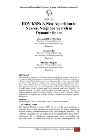 International Journal of Computer Science and Business Informatics
IJCSBI.ORG
ISSN: 1694-2108 | Vol. 9, No. 1. JANUARY 2014 12
HOV-kNN: A New Algorithm to
Nearest Neighbor Search in
Dynamic Space
Mohammad Reza Abbasifard
Department of Computer Engineering,
Iran University of Science and Technology,
Tehran, Iran
Hassan Naderi
Department of Computer Engineering,
Iran University of Science and Technology,
Tehran, Iran
Mohadese Mirjalili
Department of Computer Engineering,
Iran University of Science and Technology,
Tehran, Iran
ABSTRACT
Nearest neighbor search is one of the most important problem in computer science due to
its numerous applications. Recently, researchers have difficulty to find nearest neighbors in
a dynamic space. Unfortunately, in contrast to static space, there are not many works in this
new area. In this paper we introduce a new nearest neighbor search algorithm (called
HOV-kNN) suitable for dynamic space due to eliminating widespread preprocessing step in
static approaches. The basic idea of our algorithm is eliminating unnecessary computations
in Higher Order Voronoi Diagram (HOVD) to efficiently find nearest neighbors. The
proposed algorithm can report k-nearest neighbor with time complexity O(knlogn) in
contrast to previous work which wasO(k2
nlogn). In order to show its accuracy, we have
implemented this algorithm and evaluated is using an automatic and randomly generated
data point set.
Keywords
Nearest Neighbor search, Dynamic Space, Higher Order Voronoi Diagram.
1. INTRODUCTION
The Nearest Neighbor search (NNS) is one of the main problems in
computer science with numerous applications such as: pattern recognition,
machine learning, information retrieval and spatio-temporal databases [1-6].
Different approaches and algorithms have been proposed to these diverse
applications. In a well-known categorization, these approaches and
algorithms could be divided into static and dynamic (moving points). The
 