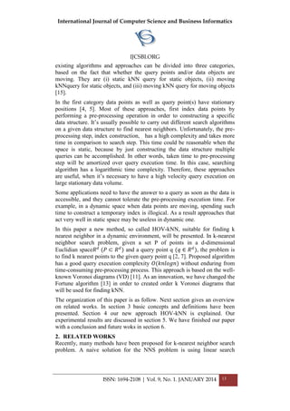 International Journal of Computer Science and Business Informatics
IJCSBI.ORG
ISSN: 1694-2108 | Vol. 9, No. 1. JANUARY 2014 13
existing algorithms and approaches can be divided into three categories,
based on the fact that whether the query points and/or data objects are
moving. They are (i) static kNN query for static objects, (ii) moving
kNNquery for static objects, and (iii) moving kNN query for moving objects
[15].
In the first category data points as well as query point(s) have stationary
positions [4, 5]. Most of these approaches, first index data points by
performing a pre-processing operation in order to constructing a specific
data structure. It’s usually possible to carry out different search algorithms
on a given data structure to find nearest neighbors. Unfortunately, the pre-
processing step, index construction, has a high complexity and takes more
time in comparison to search step. This time could be reasonable when the
space is static, because by just constructing the data structure multiple
queries can be accomplished. In other words, taken time to pre-processing
step will be amortized over query execution time. In this case, searching
algorithm has a logarithmic time complexity. Therefore, these approaches
are useful, when it’s necessary to have a high velocity query execution on
large stationary data volume.
Some applications need to have the answer to a query as soon as the data is
accessible, and they cannot tolerate the pre-processing execution time. For
example, in a dynamic space when data points are moving, spending such
time to construct a temporary index is illogical. As a result approaches that
act very well in static space may be useless in dynamic one.
In this paper a new method, so called HOV-kNN, suitable for finding k
nearest neighbor in a dynamic environment, will be presented. In k-nearest
neighbor search problem, given a set P of points in a d-dimensional
Euclidian space𝑅 𝑑
(𝑃 ⊂ 𝑅 𝑑
) and a query point q (𝑞 ∈ 𝑅 𝑑
), the problem is
to find k nearest points to the given query point q [2, 7]. Proposed algorithm
has a good query execution complexity 𝑂(𝑘𝑛𝑙𝑜𝑔𝑛) without enduring from
time-consuming pre-processing process. This approach is based on the well-
known Voronoi diagrams (VD) [11]. As an innovation, we have changed the
Fortune algorithm [13] in order to created order k Voronoi diagrams that
will be used for finding kNN.
The organization of this paper is as follow. Next section gives an overview
on related works. In section 3 basic concepts and definitions have been
presented. Section 4 our new approach HOV-kNN is explained. Our
experimental results are discussed in section 5. We have finished our paper
with a conclusion and future woks in section 6.
2. RELATED WORKS
Recently, many methods have been proposed for k-nearest neighbor search
problem. A naive solution for the NNS problem is using linear search
 