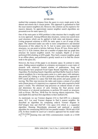 International Journal of Computer Science and Business Informatics
IJCSBI.ORG
ISSN: 1694-2108 | Vol. 9, No. 1. JANUARY 2014 14
method that computes distance from the query to every single point in the
dataset and returns the k closest points. This approach is guaranteed to find
the exact nearest neighbors [6]. However, this solution can be expensive for
massive datasets. So approximate nearest neighbor search algorithms are
presented even for static spaces [2].
One of the main parts in NNS problem is data structure that is roughly used
in every approach. Among different data structures, various tree search most
used structures which can be applied in both static and dynamic spaces.
Listing proposed solutions to kNN for static space is out of scope of this
paper. The interested reader can refer to more comprehensive and detailed
discussions of this subject by [4, 5]. Just to name some more important
structures, we can point to kd-tree, ball-tree, R-tree, R*-tree, B-tree and X-
tree [2-5, 8, 9].In contrast, there are a number of papers that use graph data
structure for nearest neighbor search. For example, Hajebi et al have
performed Hill-climbing in kNN graph. They built a nearest neighbor graph
in an offline phase, and performed a greedy search on it to find the closest
node to the query [6].
However, the focus of this paper is on dynamic space. In contrast to static
space, finding nearest neighbors in a dynamic environment is a new topic of
research with relatively limited number of publications. Song and
Roussopoulos have proposed Fixed Upper Bound Algorithm, Lazy Search
Algorithm, Pre-fetching Search Algorithm and Dual Buffer Search to find k-
nearest neighbors for a moving query point in a static space with stationary
data points [8]. Güting et al have presented a filter-and-refine approach to
kNN search problem in a space that both data points and query points are
moving. The filter step traverses the index and creates a stream of so-called
units (linear pieces of a trajectory) as a superset of the units required to build
query’s results. The refinement step processes an ordered stream of units
and determines the pieces of units forming the final precise result
[9].Frentzos et al showed mechanisms to perform NN search on structures
such as R-tree, TB-Tree, 3D-R-Tree for moving objects trajectories. They
used depth-first and best-first algorithms in their method [10].
As mentioned, we use Voronoi diagram [11] to find kNN in a dynamic
space. D.T. Lee used Voronoi diagram to find k nearest neighbor. He
described an algorithm for computing order-k Voronoi diagram in
𝑂(𝑘2
𝑛𝑙𝑜𝑔𝑛) time and 𝑂(𝑘2
(𝑁 − 𝑘)) space [12] which is a sequential
algorithm. Henning Meyerhenke presented and analyzed a parallel
algorithm for constructing HOVD for two parallel models: PRAM and CGM
[14]. In these models he used Lee’s iterative approach but his model stake
𝑂
𝑘2(𝑛−𝑘)𝑙𝑜𝑔𝑛
𝑝
running time and 𝑂(𝑘) communication rounds on a CGM
 