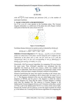 International Journal of Computer Science and Business Informatics
IJCSBI.ORG
ISSN: 1694-2108 | Vol. 9, No. 1. JANUARY 2014 15
with 𝑂(
𝑘2(𝑁−𝑘)
𝑝
) local memory per processor [14]. p is the number of
participant machines.
3. BASIC CONCEPTS AND DEFINITIONS
Let P be a set of n sites (points) in the Euclidean plane. The Voronoi
diagram informally is a subdivision of the plane into cells (Figure 1)which
each point of that has the same closest site [11].
Figure 1.Voronoi Diagram
Euclidean distance between two points p and q is denoted by 𝑑𝑖𝑠𝑡 𝑝, 𝑞 :
𝑑𝑖𝑠𝑡 𝑝, 𝑞 : = (𝑝𝑥 − 𝑞𝑥)2 + (𝑝𝑦 − 𝑞𝑦)2 (1)
Definition (Voronoi diagram):Let 𝑃 = {𝑝1, 𝑝2, … , 𝑝 𝑛 } be a set of n distinct
points (so called sites) in the plane. Voronoi diagram of P is defined as the
subdivision of the plane into n cells, one for each site in P, with the
characteristic that q in the cell corresponding to site 𝑝𝑖 if𝑑𝑖𝑠𝑡 𝑞, 𝑝𝑖 <
𝑑𝑖𝑠𝑡 𝑞, 𝑝𝑗 for each 𝑝𝑗 ∈ 𝑃 𝑤𝑖𝑡ℎ 𝑗 ≠ 𝑖 [11].
Historically, 𝑂(𝑛2
)incremental algorithms for computing VD were known
for many years. Then 𝑂 𝑛𝑙𝑜𝑔𝑛 algorithm was introduced that this
algorithm was based on divide and conquer, which was complex and
difficult to understand. Then Steven Fortune [13] proposed a plane sweep
algorithm, which provided a simpler 𝑂 𝑛𝑙𝑜𝑔𝑛 solution to the problem.
Instead of partitioning the space into regions according to the closest sites,
one can also partition it according to the k closest sites, for some 1 ≤ 𝑘 ≤
𝑛 − 1. The diagrams obtained in this way are called higher-order Voronoi
diagrams or HOVD, and for given k, the diagram is called the order-k
Voronoi diagram [11]. Note that the order-1 Voronoi diagram is nothing
more than the standard VD. The order-(n−1) Voronoi diagram is the
farthest-point Voronoi diagram (Given a set P of points in the plane, a point
of P has a cell in the farthest-point VD if it is a vertex of the convex hull),
because the Voronoi cell of a point 𝑝𝑖 is now the region of points for which
𝑝𝑖 is the farthest site. Currently the best known algorithms for computing the
 