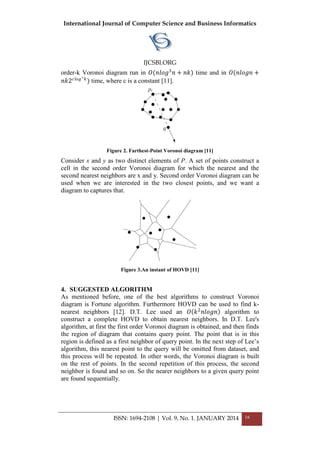 International Journal of Computer Science and Business Informatics
IJCSBI.ORG
ISSN: 1694-2108 | Vol. 9, No. 1. JANUARY 2014 16
order-k Voronoi diagram run in 𝑂(𝑛𝑙𝑜𝑔3
𝑛 + 𝑛𝑘) time and in 𝑂(𝑛𝑙𝑜𝑔𝑛 +
𝑛𝑘2 𝑐𝑙𝑜𝑔 ∗ 𝑘
) time, where c is a constant [11].
Figure 2. Farthest-Point Voronoi diagram [11]
Consider x and y as two distinct elements of P. A set of points construct a
cell in the second order Voronoi diagram for which the nearest and the
second nearest neighbors are x and y. Second order Voronoi diagram can be
used when we are interested in the two closest points, and we want a
diagram to captures that.
Figure 3.An instant of HOVD [11]
4. SUGGESTED ALGORITHM
As mentioned before, one of the best algorithms to construct Voronoi
diagram is Fortune algorithm. Furthermore HOVD can be used to find k-
nearest neighbors [12]. D.T. Lee used an 𝑂 𝑘2
𝑛𝑙𝑜𝑔𝑛 algorithm to
construct a complete HOVD to obtain nearest neighbors. In D.T. Lee's
algorithm, at first the first order Voronoi diagram is obtained, and then finds
the region of diagram that contains query point. The point that is in this
region is defined as a first neighbor of query point. In the next step of Lee’s
algorithm, this nearest point to the query will be omitted from dataset, and
this process will be repeated. In other words, the Voronoi diagram is built
on the rest of points. In the second repetition of this process, the second
neighbor is found and so on. So the nearer neighbors to a given query point
are found sequentially.
 