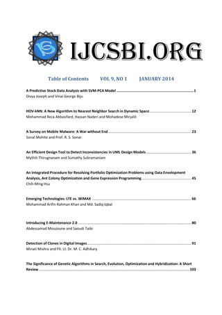 Table of Contents VOL 9, NO 1 JANUARY 2014
A Predictive Stock Data Analysis with SVM-PCA Model .......................................................................1
Divya Joseph and Vinai George Biju
HOV-kNN: A New Algorithm to Nearest Neighbor Search in Dynamic Space.......................................... 12
Mohammad Reza Abbasifard, Hassan Naderi and Mohadese Mirjalili
A Survey on Mobile Malware: A War without End................................................................................... 23
Sonal Mohite and Prof. R. S. Sonar
An Efficient Design Tool to Detect Inconsistencies in UML Design Models............................................. 36
Mythili Thirugnanam and Sumathy Subramaniam
An Integrated Procedure for Resolving Portfolio Optimization Problems using Data Envelopment
Analysis, Ant Colony Optimization and Gene Expression Programming ................................................. 45
Chih-Ming Hsu
Emerging Technologies: LTE vs. WiMAX ................................................................................................... 66
Mohammad Arifin Rahman Khan and Md. Sadiq Iqbal
Introducing E-Maintenance 2.0 ................................................................................................................. 80
Abdessamad Mouzoune and Saoudi Taibi
Detection of Clones in Digital Images........................................................................................................ 91
Minati Mishra and Flt. Lt. Dr. M. C. Adhikary
The Significance of Genetic Algorithms in Search, Evolution, Optimization and Hybridization: A Short
Review ...................................................................................................................................................... 103
IJCSBI.ORG
 