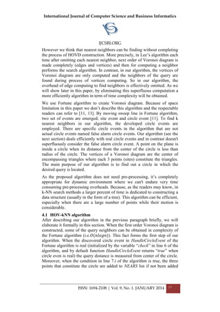 International Journal of Computer Science and Business Informatics
IJCSBI.ORG
ISSN: 1694-2108 | Vol. 9, No. 1. JANUARY 2014 17
However we think that nearest neighbors can be finding without completing
the process of HOVD construction. More precisely, in Lee’s algorithm each
time after omitting each nearest neighbor, next order of Voronoi diagram is
made completely (edges and vertices) and then for computing a neighbor
performs the search algorithm. In contrast, in our algorithm, the vertices of
Voronoi diagram are only computed and the neighbors of the query are
found during process of vertices computing. So in our algorithm, the
overhead of edge computing to find neighbors is effectively omitted. As we
will show later in this paper, by eliminating this superfluous computation a
more efficiently algorithm in term of time complexity will be obtained.
We use Fortune algorithm to create Voronoi diagram. Because of space
limitation in this paper we don’t describe this algorithm and the respectable
readers can refer to [11, 13]. By moving sweep line in Fortune algorithm,
two set of events are emerged; site event and circle event [11]. To find k
nearest neighbors in our algorithm, the developed circle events are
employed. There are specific circle events in the algorithm that are not
actual circle events named false alarm circle events. Our algorithm (see the
next section) deals efficiently with real circle events and in contrast doesn't
superfluously consider the false alarm circle event. A point on the plane is
inside a circle when its distance from the center of the circle is less than
radius of the circle. The vertices of a Voronoi diagram are the center of
encompassing triangles where each 3 points (sites) constitute the triangles.
The main purpose of our algorithm is to find out a circle in which the
desired query is located.
As the proposed algorithm does not need pre-processing, it’s completely
appropriate for dynamic environment where we can't endure very time
consuming pre-processing overheads. Because, as the readers may know, in
k-NN search methods a larger percent of time is dedicated to constructing a
data structure (usually in the form of a tree). This algorithm can be efficient,
especially when there are a large number of points while their motion is
considerable.
4.1 HOV-kNN algorithm
After describing our algorithm in the previous paragraph briefly, we will
elaborate it formally in this section. When the first order Voronoi diagram is
constructed, some of the query neighbors can be obtained in complexity of
the Fortune algorithm (i.e.𝑂(𝑛𝑙𝑜𝑔𝑛)). This fact forms the first step of our
algorithm. When the discovered circle event in HandleCircleEvent of the
Fortune algorithm is real (initialized by the variable “check” in line 6 of the
algorithm, and by default function HandleCircleEvent returns “true” when
circle even is real) the query distance is measured from center of the circle.
Moreover, when the condition in line 7.i of the algorithm is true, the three
points that constitute the circle are added to NEARS list if not been added
 