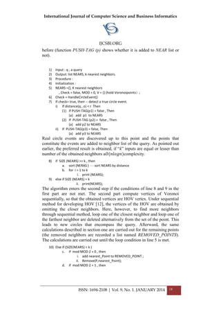 International Journal of Computer Science and Business Informatics
IJCSBI.ORG
ISSN: 1694-2108 | Vol. 9, No. 1. JANUARY 2014 18
before (function PUSH-TAG (p) shows whether it is added to NEAR list or
not).
1) Input : q , a query
2) Output: list NEARS, k nearest neighbors.
3) Procedure :
4) Initialization :
5) NEARS ={}, K nearest neighbors
, Check = false, MOD = 0, V = {} (hold Voronoipoints( ;
6) Check = HandleCircleEvent()
7) If check= true, then -- detect a true circle event.
i) If distance(q , o) < r Then
(1) If PUSH-TAG(p1) = false , Then
(a) add p1 to NEARS
(2) If PUSH-TAG (p2) = false , Then
(a) add p2 to NEARS
ii) If PUSH-TAG(p3) = false, Then
(a) add p3 to NEARS
Real circle events are discovered up to this point and the points that
constitute the events are added to neighbor list of the query. As pointed out
earlier, the preferred result is obtained, if “k” inputs are equal or lesser than
number of the obtained neighbors a𝑂(𝑛𝑙𝑜𝑔𝑛)complexity.
8) if SIZE (NEARS) >= k , then
a. sort (NERAS ) - - sort NEARS by distance
b. for i = 1 to k
i. print (NEARS);
9) else if SIZE (NEARS) = k
ii. print(NEARS);
The algorithm enters the second step if the conditions of line 8 and 9 in the
first part are not met. The second part compute vertices of Voronoi
sequentially, so that the obtained vertices are HOV vertex. Under sequential
method for developing HOV [12], the vertices of the HOV are obtained by
omitting the closer neighbors. Here, however, to find more neighbors
through sequential method, loop one of the closest neighbor and loop one of
the farthest neighbor are deleted alternatively from the set of the point. This
leads to new circles that encompass the query. Afterward, the same
calculations described in section one are carried out for the remaining points
(the removed neighbors are recorded a list named REMOVED_POINTS).
The calculations are carried out until the loop condition in line 5 is met.
10) Else if (SIZE(NEARS) < k )
c. if mod MOD 2 = 0 , then
i. add nearest_Point to REMOVED_POINT ;
ii. Remove(P,nearest_Point);
d. if mod MOD 2 = 1 , then
 