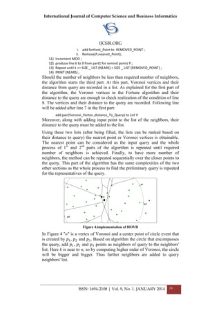 International Journal of Computer Science and Business Informatics
IJCSBI.ORG
ISSN: 1694-2108 | Vol. 9, No. 1. JANUARY 2014 19
i. add farthest_Point to REMOVED_POINT ;
ii. Remove(P,nearest_Point);
11) Increment MOD ;
12) produce line 6 to 9 from part1 for remind points P ;
13) Repeat until k >= SIZE _ LIST (NEARS) + SIZE _ LIST (REMOVED_POINT) ;
14) PRINT (NEARS) ;
Should the number of neighbors be less than required number of neighbors,
the algorithm starts the third part. At this part, Voronoi vertices and their
distance from query are recorded in a list. As explained for the first part of
the algorithm, the Voronoi vertices in the Fortune algorithm and their
distance to the query are enough to check realization of the condition of line
8. The vertices and their distance to the query are recorded. Following line
will be added after line 7 in the first part:
add pair(Voronoi_Vertex ,distance_To_Query) to List V
Moreover, along with adding input point to the list of the neighbors, their
distance to the query must be added to the list.
Using these two lists (after being filled, the lists can be ranked based on
their distance to query) the nearest point or Voronoi vertices is obtainable.
The nearest point can be considered as the input query and the whole
process of 1st
and 2nd
parts of the algorithm is repeated until required
number of neighbors is achieved. Finally, to have more number of
neighbors, the method can be repeated sequentially over the closer points to
the query. This part of the algorithm has the same complexities of the two
other sections as the whole process to find the preliminary query is repeated
for the representatives of the query.
Figure 4.implementation of HOVD
In Figure 4 "o" is a vertex of Voronoi and a center point of circle event that
is created by 𝑝1, 𝑝2 and 𝑝3. Based on algorithm the circle that encompasses
the query, add 𝑝1, 𝑝2 and 𝑝3 points as neighbors of query to the neighbors'
list. Here k is near to n, so by computing higher order of Voronoi, the circle
will be bigger and bigger. Thus farther neighbors are added to query
neighbors' list.
 
