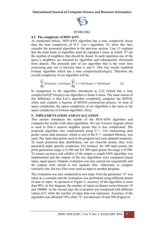 International Journal of Computer Science and Business Informatics
IJCSBI.ORG
ISSN: 1694-2108 | Vol. 9, No. 1. JANUARY 2014 20
4.2 The complexity of HOV-kNN
As mentioned before, HOV-kNN algorithm has a time complexity lesser
than the time complexity of D.T. Lee’s algorithm. To show this fact,
consider the presented algorithm in the previous section. Line 13 explains
that the main body of algorithm must be repeated k times in which "k" are
the number of neighbors that should be found. In each repetition one of the
query’s neighbors are detected by algorithm and subsequently eliminated
from dataset. The principle part of our algorithm that is the most time
consuming part too is between lines 6 and 9. This line recalls modified
Fortune algorithm which has a time complexity𝑂(𝑛𝑙𝑜𝑔𝑛). Therefore the
overall complexity of our algorithm will be:
𝑂 𝑛𝑙𝑜𝑔𝑛
𝑘
𝑖=1
= 𝑂 𝑛𝑙𝑜𝑔𝑛 1
𝑘
𝑖=0
= 𝑘𝑂 𝑛𝑙𝑜𝑔𝑛 = 𝑂 𝑘𝑛𝑙𝑜𝑔𝑛 (2)
In comparison to the algorithm introduced in [12] (which has a time
complexity𝑂(𝑘2
𝑛𝑙𝑜𝑔𝑛)) our algorithm is faster k times. The main reason of
this difference is that Lee’s algorithm completely computes the HOVD,
while ours exploits a fraction of HOVD construction process. In term of
space complexity, the space complexity of our algorithm is the same as the
space complexity of Fortune algorithm: 𝑂(𝑛).
5. IMPLEMENTATION AND EVALUATION
This section introduces the results of the HOV-kNN algorithm and
compares the results with other algorithms. We use Voronoi diagram which
is used to find k nearest neighbor points that is less complicated. The
proposed algorithm was implemented using C++. For maintaining data
points vector data structure, which is one of the C++ standard libraries, was
used. The input data points used in the program test were adopted randomly.
To reach preferred data distribution, not too close/far points, they were
generated under specific conditions. For instance, for 100 input points, the
point generation range is 0-100 and for 500 input points the range is 0-500.
To ensure accuracy and validity of the output, a simple kNN algorithm was
implemented and the outputs of the two algorithms were compared (equal
input, equal query). Outputs evaluation was also carried out sequentially and
the outputs were stored in two separate files. Afterward, to compare
similarity rate, the two files were used as input to another program.
The evaluation was also conducted in two steps. First the parameter “k” was
taken as a constant and the evaluation was performed using different points
of data as input. As pictured in Figure 5, accuracy of the algorithm is more
than 90%. In this diagram, the number of inputs in dataset varies between 10
and 100000. At the second step, the evaluation was conducted with different
values of k, while the number of input data was stationary. Accuracy of the
algorithm was obtained 74% while “k” was between 10 and 500 (Figure 6).
 
