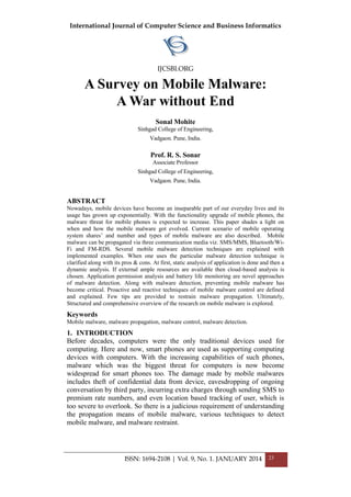 International Journal of Computer Science and Business Informatics
IJCSBI.ORG
ISSN: 1694-2108 | Vol. 9, No. 1. JANUARY 2014 23
A Survey on Mobile Malware:
A War without End
Sonal Mohite
Sinhgad College of Engineering,
Vadgaon. Pune, India.
Prof. R. S. Sonar
Associate Professor
Sinhgad College of Engineering,
Vadgaon. Pune, India.
ABSTRACT
Nowadays, mobile devices have become an inseparable part of our everyday lives and its
usage has grown up exponentially. With the functionality upgrade of mobile phones, the
malware threat for mobile phones is expected to increase. This paper shades a light on
when and how the mobile malware got evolved. Current scenario of mobile operating
system shares’ and number and types of mobile malware are also described. Mobile
malware can be propagated via three communication media viz. SMS/MMS, Bluetooth/Wi-
Fi and FM-RDS. Several mobile malware detection techniques are explained with
implemented examples. When one uses the particular malware detection technique is
clarified along with its pros & cons. At first, static analysis of application is done and then a
dynamic analysis. If external ample resources are available then cloud-based analysis is
chosen. Application permission analysis and battery life monitoring are novel approaches
of malware detection. Along with malware detection, preventing mobile malware has
become critical. Proactive and reactive techniques of mobile malware control are defined
and explained. Few tips are provided to restrain malware propagation. Ultimately,
Structured and comprehensive overview of the research on mobile malware is explored.
Keywords
Mobile malware, malware propagation, malware control, malware detection.
1. INTRODUCTION
Before decades, computers were the only traditional devices used for
computing. Here and now, smart phones are used as supporting computing
devices with computers. With the increasing capabilities of such phones,
malware which was the biggest threat for computers is now become
widespread for smart phones too. The damage made by mobile malwares
includes theft of confidential data from device, eavesdropping of ongoing
conversation by third party, incurring extra charges through sending SMS to
premium rate numbers, and even location based tracking of user, which is
too severe to overlook. So there is a judicious requirement of understanding
the propagation means of mobile malware, various techniques to detect
mobile malware, and malware restraint.
 