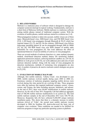 International Journal of Computer Science and Business Informatics
IJCSBI.ORG
ISSN: 1694-2108 | Vol. 9, No. 1. JANUARY 2014 24
2. RELATED WORKS
Malware is a malicious piece of software which is designed to damage the
computer system & interrupt its typical working. Fundamentally, malware is
a short form of Malicious Software. Mobile malware is a malicious software
aiming mobile phones instead of traditional computer system. With the
evolution of mobile phones, mobile malware started its evolution too [1-4].
When propagation medium is taken into account, mobile viruses are of three
types: Bluetooth-based virus, SMS-based virus, and FM RDS based virus
[5-9]. A BT-based virus propagates through Bluetooth & Wi-Fi which has
regional impact [5], [7], and [8]. On the contrary, SMS-based virus follows
long-range spreading pattern & can be propagated through SMS & MMS
[5], [6], [8]. FM RDS based virus uses RDS channel of mobile radio
transmitter for virus propagation [9]. Our work addresses the effect of
operational behavior of user & mobility of a device in virus propagation.
There are several methods of malware detection viz. static method, dynamic
method, cloud-based detection method, battery life monitoring method,
application permission analysis, enforcing hardware sandbox etc. [10-18]. In
addition to work given in [10-18], our work addresses pros and cons of each
malware detection method. Along with the study of virus propagation &
detection mechanisms, methods of restraining virus propagation are also
vital. A number of proactive & reactive malware control strategies are given
in [5], [10].
3. EVOLUTION OF MOBILE MALWARE
Although, first mobile malware, ‘Liberty Crack’, was developed in year
2000, mobile malware evolved rapidly during years 2004 to 2006 [1].
Enormous varieties of malicious programs targeting mobile devices were
evolved during this time period & are evolving till date. These programs
were alike the malware that targeted traditional computer system: viruses,
worms, and Trojans, the latter including spyware, backdoors, and adware.
At the end of 2012, there were 46,445 modifications in mobile malware.
However, by the end of June 2013, Kaspersky Lab had added an aggregate
total of 100,386 mobile malware modifications to its system [2]. The total
mobile malware samples at the end of December 2013 were 148,778 [4].
Moreover, Kaspersky labs [4] have collected 8,260,509 unique malware
installation packs. This shows that there is a dramatic increase in mobile
malware. Arrival of ‘Cabir’, the second most mobile malware (worm)
developed in 2004 for Symbian OS, dyed-in-the-wool the basic rule of
computer virus evolution. Three conditions are needed to be fulfilled for
malicious programs to target any particular operating system or platform:
 