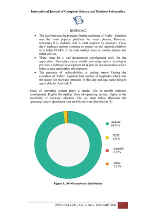 International Journal of Computer Science and Business Informatics
IJCSBI.ORG
ISSN: 1694-2108 | Vol. 9, No. 1. JANUARY 2014 25
 The platform must be popular: During evolution of ‘Cabir’, Symbian
was the most popular platform for smart phones. However,
nowadays it is Android, that is most targeted by attackers. These
days’ malware authors continue to ponder on the Android platform
as it holds 93.94% of the total market share in mobile phones and
tablet devices.
 There must be a well-documented development tools for the
application: Nowadays every mobile operating system developers
provides a software development kit & precise documentation which
helps in easy application development.
 The presence of vulnerabilities or coding errors: During the
evolution of ‘Cabir’, Symbian had number of loopholes which was
the reason for malware intrusion. In this day and age, same thing is
applicable for Android [3].
Share of operating system plays a crucial role in mobile malware
development. Higher the market share of operating system, higher is the
possibility of malware infection. The pie chart below illustrates the
operating system (platform) wise mobile malware distribution [4]:
Figure 1. OS wise malware distribution
 