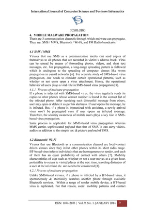 International Journal of Computer Science and Business Informatics
IJCSBI.ORG
ISSN: 1694-2108 | Vol. 9, No. 1. JANUARY 2014 26
4. MOBILE MALWARE PROPAGATION
There are 3 communication channels through which malware can propagate.
They are: SMS / MMS, Bluetooth / Wi-Fi, and FM Radio broadcasts.
4.1 SMS / MMS
Viruses that use SMS as a communication media can send copies of
themselves to all phones that are recorded in victim’s address book. Virus
can be spread by means of forwarding photos, videos, and short text
messages, etc. For propagation, a long-range spreading pattern is followed
which is analogous to the spreading of computer viruses like worm
propagation in e-mail networks [6]. For accurate study of SMS-based virus
propagation, one needs to consider certain operational patterns, such as
whether or not users open a virus attachment. Hence, the operational
behavior of users plays a vital role in SMS-based virus propagation [8].
4.1.1 Process of malware propagation
If a phone is infected with SMS-based virus, the virus regularly sends its
copies to other phones whose contact number is found in the contact list of
the infected phone. After receiving such distrustful message from others,
user may open or delete it as per his alertness. If user opens the message, he
is infected. But, if a phone is immunized with antivirus, a newly arrived
virus won’t be propagated even if user opens an infected message.
Therefore, the security awareness of mobile users plays a key role in SMS-
based virus propagation.
Same process is applicable for MMS-based virus propagation whereas
MMS carries sophisticated payload than that of SMS. It can carry videos,
audios in addition to the simple text & picture payload of SMS.
4.2 Bluetooth/ Wi-Fi
Viruses that use Bluetooth as a communication channel are local-contact
driven viruses since they infect other phones within its short radio range.
BT-based virus infects individuals that are homogeneous to sender, and each
of them has an equal probability of contact with others [7]. Mobility
characteristics of user such as whether or not a user moves at a given hour,
probability to return to visited places at the next time, traveling distances of
a user at the next time etc. are need to be considered [8].
4.2.1 Process of malware propagation
Unlike SMS-based viruses, if a phone is infected by a BT-based virus, it
spontaneously & atomically searches another phone through available
Bluetooth services. Within a range of sender mobile device, a BT-based
virus is replicated. For that reason, users’ mobility patterns and contact
 