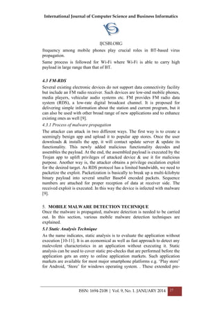 International Journal of Computer Science and Business Informatics
IJCSBI.ORG
ISSN: 1694-2108 | Vol. 9, No. 1. JANUARY 2014 27
frequency among mobile phones play crucial roles in BT-based virus
propagation.
Same process is followed for Wi-Fi where Wi-Fi is able to carry high
payload in large range than that of BT.
4.3 FM-RDS
Several existing electronic devices do not support data connectivity facility
but include an FM radio receiver. Such devices are low-end mobile phones,
media players, vehicular audio systems etc. FM provides FM radio data
system (RDS), a low-rate digital broadcast channel. It is proposed for
delivering simple information about the station and current program, but it
can also be used with other broad range of new applications and to enhance
existing ones as well [9].
4.3.1 Process of malware propagation
The attacker can attack in two different ways. The first way is to create a
seemingly benign app and upload it to popular app stores. Once the user
downloads & installs the app, it will contact update server & update its
functionality. This newly added malicious functionality decodes and
assembles the payload. At the end, the assembled payload is executed by the
Trojan app to uplift privileges of attacked device & use it for malicious
purpose. Another way is, the attacker obtains a privilege escalation exploit
for the desired target. As RDS protocol has a limited bandwidth, we need to
packetize the exploit. Packetization is basically to break up a multi-kilobyte
binary payload into several smaller Base64 encoded packets. Sequence
numbers are attached for proper reception of data at receiver side. The
received exploit is executed. In this way the device is infected with malware
[9].
5. MOBILE MALWARE DETECTION TECHNIQUE
Once the malware is propagated, malware detection is needed to be carried
out. In this section, various mobile malware detection techniques are
explained.
5.1 Static Analysis Technique
As the name indicates, static analysis is to evaluate the application without
execution [10-11]. It is an economical as well as fast approach to detect any
malevolent characteristics in an application without executing it. Static
analysis can be used to cover static pre-checks that are performed before the
application gets an entry to online application markets. Such application
markets are available for most major smartphone platforms e.g. ‘Play store’
for Android, ‘Store’ for windows operating system. . These extended pre-
 