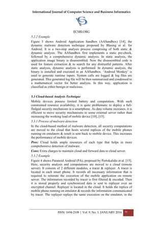 International Journal of Computer Science and Business Informatics
IJCSBI.ORG
ISSN: 1694-2108 | Vol. 9, No. 1. JANUARY 2014 30
5.2.2 Example
Figure 3 shows Android Application Sandbox (AASandbox) [14], the
dynamic malware detection technique proposed by Blasing et al. for
Android. It is a two-step analysis process comprising of both static &
dynamic analysis. The AASandbox first implements a static pre-check,
followed by a comprehensive dynamic analysis. In static analysis, the
application image binary is disassembled. Now the disassembled code is
used for feature extraction & to search for any distrustful patterns. After
static analysis, dynamic analysis is performed. In dynamic analysis, the
binary is installed and executed in an AASandbox. ‘Android Monkey’ is
used to generate runtime inputs. System calls are logged & log files are
generated. This generated log file will be then summarized and condensed to
a mathematical vector for better analysis. In this way, application is
classified as either benign or malicious.
5.3 Cloud-based Analysis Technique
Mobile devices possess limited battery and computation. With such
constrained resource availability, it is quite problematic to deploy a full-
fledged security mechanism in a smartphone. As data volume increases, it is
efficient to move security mechanisms to some external server rather than
increasing the working load of mobile device [10], [15].
5.3.1 Process of malware detection
In the cloud-based method of malware detection, all security computations
are moved to the cloud that hosts several replicas of the mobile phones
running on emulators & result is sent back to mobile device. This increases
the performance of mobile devices.
Pros: Cloud holds ample resources of each type that helps in more
comprehensive detection of malware.
Cons: Extra charges to maintain cloud and forward data to cloud server.
5.3.2 Example
Figure 4 shows Paranoid Android (PA), proposed by Portokalidis et al. [15].
Here, security analysis and computations are moved to a cloud (remote
server). It consists of 2 different modules, a tracer & replayer. A tracer is
located in each smart phone. It records all necessary information that is
required to reiterate the execution of the mobile application on remote
server. The information recorded by tracer is first filtered & encoded. Then
it is stored properly and synchronized data is sent to replayer over an
encrypted channel. Replayer is located in the cloud. It holds the replica of
mobile phone running on emulator & records the information communicated
by tracer. The replayer replays the same execution on the emulator, in the
 