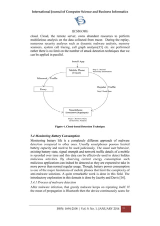 International Journal of Computer Science and Business Informatics
IJCSBI.ORG
ISSN: 1694-2108 | Vol. 9, No. 1. JANUARY 2014 31
cloud. Cloud, the remote server, owns abundant resources to perform
multifarious analysis on the data collected from tracer. During the replay,
numerous security analyses such as dynamic malware analysis, memory
scanners, system call tracing, call graph analysis[15] etc. are performed
rather there is no limit on the number of attack detection techniques that we
can be applied in parallel.
Figure 4. Cloud-based Detection Technique
5.4 Monitoring Battery Consumption
Monitoring battery life is a completely different approach of malware
detection compared to other ones. Usually smartphones possess limited
battery capacity and need to be used judiciously. The usual user behavior,
existing battery state, signal strength and network traffic details of a mobile
is recorded over time and this data can be effectively used to detect hidden
malicious activities. By observing current energy consumption such
malicious applications can indeed be detected as they are expected to take in
more power than normal regular usage. Though, battery power consumption
is one of the major limitations of mobile phones that limit the complexity of
anti-malware solutions. A quite remarkable work is done in this field. The
introductory exploration in this domain is done by Jacoby and Davis [16].
5.4.1 Process of malware detection
After malware infection, that greedy malware keeps on repeating itself. If
the mean of propagation is Bluetooth then the device continuously scans for
 