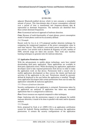 International Journal of Computer Science and Business Informatics
IJCSBI.ORG
ISSN: 1694-2108 | Vol. 9, No. 1. JANUARY 2014 32
adjacent Bluetooth-enabled devices which in turn consume a remarkable
amount of power. This time-domain data of power consumption collected
over a period of time is transformed into frequency-domain data &
represented as dominant frequencies. The malwares are identified from
these certain dominant frequencies.
Pros: Economical and novel approach of malware detection.
Cons: Because of multi-functionality of smart phones, power consumption
model of smart phone could not be accurately defined.
5.4.2 Example
Recent work by Liu et al. [17] proposed another detection technique by
comparing the compressed sequences of the power consumption value in
each time interval. They defined a user-centric power model that relies on
user actions. User actions such as duration & frequency of calls, number of
SMS, network usage are taken into account. Their work uses machine
learning techniques to generate rules for malware detection.
5.5 Application Permission Analysis
With the advancements in mobile phone technology, users have started
downloading third party application. These applications are available in
third party application stores. While developing any application, application
developers need to take required permissions from device in order to make
the application work on that device. Permissions hold a crucial role in
mobile application development as they convey the intents and back-end
activities of the application to the user. Permissions should be precisely
defined & displayed to the user before the application is installed. Though,
some application developers hide certain permissions from user & make the
application vulnerable & malicious application.
5.5.1 Process of malware detection
Security configuration of an application is extracted. Permissions taken by
an application are analyzed. If application has taken any unwanted
applications then it is categorized as malicious.
Pros: Fewer resources are required compared to other techniques.
Cons: Analyzing only the permissions request is not adequate for mobile
malware detection; it needs to be done in parallel with static and/or dynamic
analysis.
5.5.2 Example
Kirin, proposed by Enck et al. (2009) [18] is an application certification
system for Android. During installation, Kirin crisscrosses the application
permissions. It extracts the security configurations of the application
 
