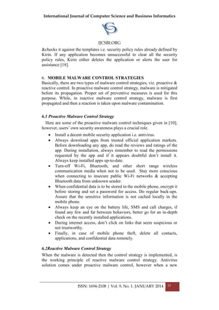 International Journal of Computer Science and Business Informatics
IJCSBI.ORG
ISSN: 1694-2108 | Vol. 9, No. 1. JANUARY 2014 33
&checks it against the templates i.e. security policy rules already defined by
Kirin. If any application becomes unsuccessful to clear all the security
policy rules, Kirin either deletes the application or alerts the user for
assistance [18].
6. MOBILE MALWARE CONTROL STRATEGIES
Basically, there are two types of malware control strategies, viz. proactive &
reactive control. In proactive malware control strategy, malware is mitigated
before its propagation. Proper set of preventive measures is used for this
purpose. While, in reactive malware control strategy, malware is first
propagated and then a reaction is taken upon malware contamination.
6.1 Proactive Malware Control Strategy
Here are some of the proactive malware control techniques given in [10];
however, users’ own security awareness plays a crucial role.
 Install a decent mobile security application i.e. antivirus.
 Always download apps from trusted official application markets.
Before downloading any app, do read the reviews and ratings of the
app. During installation, always remember to read the permissions
requested by the app and if it appears doubtful don’t install it.
Always keep installed apps up-to-date.
 Turn-off Wi-Fi, Bluetooth, and other short range wireless
communication media when not to be used. Stay more conscious
when connecting to insecure public Wi-Fi networks & accepting
Bluetooth data from unknown sender.
 When confidential data is to be stored in the mobile phone, encrypt it
before storing and set a password for access. Do regular back-ups.
Assure that the sensitive information is not cached locally in the
mobile phone.
 Always keep an eye on the battery life, SMS and call charges, if
found any few and far between behaviors, better go for an in-depth
check on the recently installed applications.
 During internet access, don’t click on links that seem suspicious or
not trustworthy.
 Finally, in case of mobile phone theft, delete all contacts,
applications, and confidential data remotely.
6.2Reactive Malware Control Strategy
When the malware is detected then the control strategy is implemented, is
the working principle of reactive malware control strategy. Antivirus
solution comes under proactive malware control, however when a new
 