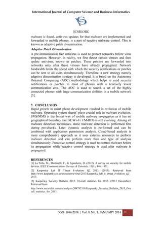 International Journal of Computer Science and Business Informatics
IJCSBI.ORG
ISSN: 1694-2108 | Vol. 9, No. 1. JANUARY 2014 34
malware is found, antivirus updates for that malware are implemented and
forwarded to mobile phones, is a part of reactive malware control. This is
known as adaptive patch dissemination.
Adaptive Patch Dissemination
A pre-immunization like antivirus is used to protect networks before virus
propagation. However, in reality, we first detect certain viruses and then
update antivirus, known as patches. These patches are forwarded into
networks only after these viruses have already propagated. Network
bandwidth limits the speed with which the security notifications or patches
can be sent to all users simultaneously. Therefore, a new strategy namely
adaptive dissemination strategy is developed. It is based on the Autonomy
Oriented Computing (AOC) methodology which helps to send security
notifications or patches to most of phones with a relatively lower
communication cost. The AOC is used to search a set of the highly
connected phones with large communication abilities in a mobile network
[5].
7. CONCLUSION
Rapid growth in smart phone development resulted in evolution of mobile
malware. Operating system shares’ plays crucial role in malware evolution.
SMS/MMS is the fastest way of mobile malware propagation as it has no
geographical boundary like BT/Wi-Fi. FM-RDS is still evolving. Among all
malware detection techniques, static malware detection is performed first
during pre-checks. Later dynamic analysis is performed and can be
combined with application permission analysis. Cloud-based analysis is
more comprehensive approach as it uses external resources to perform
malware detection and can perform more than one type of analysis
simultaneously. Proactive control strategy is used to control malware before
its propagation while reactive control strategy is used after malware is
propagated.
REFERENCES
[1] La Polla, M., Martinelli, F., & Sgandurra, D. (2012). A survey on security for mobile
devices. IEEE Communications Surveys & Tutorials, 15(1), 446 – 471.
[2] Kaspersky Lab IT Threat Evolution: Q2 2013. (2013). Retrieved from
http://www.kaspersky.co.in/about/news/virus/2013/kaspersky_lab_it_threat_evolution_q2_
2013.
[3] Kaspersky Security Bulletin 2013: Overall statistics for 2013. (2013 December).
Retrieved from
http://www.securelist.com/en/analysis/204792318/Kaspersky_Security_Bulletin_2013_Ove
rall_statistics_for_2013.
 
