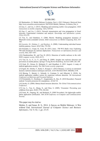 International Journal of Computer Science and Business Informatics
IJCSBI.ORG
ISSN: 1694-2108 | Vol. 9, No. 1. JANUARY 2014 35
[4] Maslennikov, D. Mobile Malware Evolution: Part 6. (2013 February). Retrieved from
http://www.securelist.com/en/analysis/ 204792283/Mobile_Malware_Evolution_Part_6.
[5] Gao, C., and Liu, J. (2013). Modeling and restraining mobile virus propagation. IEEE
transactions on mobile computing, 12(3), 529-541.
[6] Gao, C. and Liu, J. (2011). Network immunization and virus propagation in Email
networks: Experimental evaluation and analysis. Knowledge and information systems,
27(2), 253-279.
[7] Yan, G., and Eidenbenz, S. (2009, March). Modeling propagation dynamics of
Bluetooth worms (extended version). IEEE transactions on Mobile Computing, 8(3), 353-
368.
[8] Gonzalez, M., Hidalgo, C., and Barabasi, A. (2008). Understanding individual human
mobility patterns. Nature, 453(7196), 779-782.
[9] Fernandes, E., Crispo, B., Conti, M. (2013, June). FM 99.9, Radio virus: Exploiting
FM radio broadcasts for malware deployment. Transactions on information forensics and
security, 8(6), 1027-1037.
[10] Chandramohan, M., and Tan, H. (2012). Detection of mobile malware in the wild.
IEEE computer society, 45(9), 65-71.
[11] Yan, Q., Li, Y., Li, T., and Deng, R. (2009). Insights into malware detection and
prevention on mobile phones. Springer-Verlag Berlin Heidelberg, SecTech 2009, 242–249.
[12] Enck, W., Octeau, D., Mcdaniel, P., and Chaudhuri, S. (2011 August). A study of
android application security. The 20th Usenix security symposium.
[13] Egele, M., Scholte, T., Kirda, E., Kruegel, C. (2012 February). A survey on automated
dynamic malware-analysis techniques and tools. ACM-TRANSACTION, 4402(06), 6-48.
[14] Blasing, T., Batyuk, L., Schmidt, A., Camtepe, S., and Albayrak, S. (2010). An
android application sandbox system for suspicious software detection. 5th International
Conference on Malicious and Unwanted Software.
[15] Portokalidis, G., Homburg, P., Anagnostakis, K., Bos, H. (2010 December). Paranoid
android: Versatile protection for smartphones. ACSAC'10.
[16] Jacoby, G. (2004). Battery-based intrusion detection. The Global Telecommunications
Conference.
[17] Liu, L., Yan, G., Zhang, X., and Chen, S. (2009). Virusmeter: Preventing your
cellphone from spies. RAID, 5758, 244-264.
[18] Enck, W., Ongtang, M., and Mcdaniel, P. (2009 November). On lightweight mobile
phone application certification. 16th ACM Conference on Computer and Communications
Security.
This paper may be cited as:
Mohite, S. and Sonar, R. S., 2014. A Survey on Mobile Malware: A War
without End. International Journal of Computer Science and Business
Informatics, Vol. 9, No. 1, pp. 23-35.
 