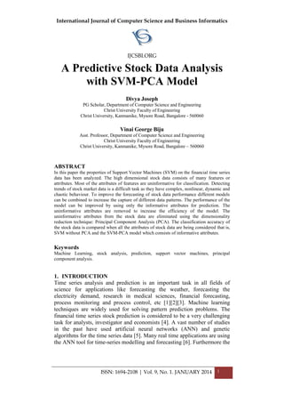 International Journal of Computer Science and Business Informatics
IJCSBI.ORG
ISSN: 1694-2108 | Vol. 9, No. 1. JANUARY 2014 1
A Predictive Stock Data Analysis
with SVM-PCA Model
Divya Joseph
PG Scholar, Department of Computer Science and Engineering
Christ University Faculty of Engineering
Christ University, Kanmanike, Mysore Road, Bangalore - 560060
Vinai George Biju
Asst. Professor, Department of Computer Science and Engineering
Christ University Faculty of Engineering
Christ University, Kanmanike, Mysore Road, Bangalore – 560060
ABSTRACT
In this paper the properties of Support Vector Machines (SVM) on the financial time series
data has been analyzed. The high dimensional stock data consists of many features or
attributes. Most of the attributes of features are uninformative for classification. Detecting
trends of stock market data is a difficult task as they have complex, nonlinear, dynamic and
chaotic behaviour. To improve the forecasting of stock data performance different models
can be combined to increase the capture of different data patterns. The performance of the
model can be improved by using only the informative attributes for prediction. The
uninformative attributes are removed to increase the efficiency of the model. The
uninformative attributes from the stock data are eliminated using the dimensionality
reduction technique: Principal Component Analysis (PCA). The classification accuracy of
the stock data is compared when all the attributes of stock data are being considered that is,
SVM without PCA and the SVM-PCA model which consists of informative attributes.
Keywords
Machine Learning, stock analysis, prediction, support vector machines, principal
component analysis.
1. INTRODUCTION
Time series analysis and prediction is an important task in all fields of
science for applications like forecasting the weather, forecasting the
electricity demand, research in medical sciences, financial forecasting,
process monitoring and process control, etc [1][2][3]. Machine learning
techniques are widely used for solving pattern prediction problems. The
financial time series stock prediction is considered to be a very challenging
task for analysts, investigator and economists [4]. A vast number of studies
in the past have used artificial neural networks (ANN) and genetic
algorithms for the time series data [5]. Many real time applications are using
the ANN tool for time-series modelling and forecasting [6]. Furthermore the
 