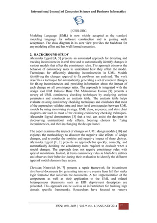 International Journal of Computer Science and Business Informatics
IJCSBI.ORG
ISSN: 1694-2108 | Vol. 9, No. 1. JANUARY 2014 37
Modeling Language (UML) is now widely accepted as the standard
modeling language for software construction and is gaining wide
acceptance. The class diagram in its core view provides the backbone for
any modeling effort and has well formed semantics.
2. BACKGROUND STUDY
Alexander Egyed [4, 5] presents an automated approach for detecting and
tracking inconsistencies in real time and to automatically identify changes in
various models that affect the consistency rules. The approach observes the
behavior of consistency rules to understand how they affect the model.
Techniques for efficiently detecting inconsistencies in UML Models
identifying the changes required to fix problems are analyzed. The work
describes a technique for automatically generating a set of concrete changes
for fixing inconsistencies and providing information about the impact of
each change on all consistency rules. The approach is integrated with the
design tool IBM Rational Rose TM. Muhammad Usman [9] presents a
survey of UML consistency checking techniques by analyzing various
parameters and constructs an analysis table. The analysis table helps
evaluate existing consistency checking techniques and concludes that most
of the approaches validate intra and inter level consistencies between UML
models by using monitoring strategy. UML class, sequence, and state chart
diagrams are used in most of the existing consistency checking techniques.
Alexander Egyed demonstrates [3] that a tool can assist the designer in
discovering unintentional side effects, locating choices for fixing
inconsistencies, and then in changing the design model.
The paper examines the impact of changes on UML design models [10] and
explores the methodology to discover the negative side effects of design
changes, and to predict the positive and negative impact of these choices.
Alexander Egyed [1, 2] presents an approach for quickly, correctly, and
automatically deciding the consistency rules required to evaluate when a
model changes. The approach does not require consistency rules with
special annotations. Instead, it treats consistency rules as black-box entities
and observes their behavior during their evaluation to identify the different
types of model elements they access.
Christian Nentwich [6, 7] presents a repair framework for inconsistent
distributed documents for generating interactive repairs from full first order
logic formulae that constrain the documents. A full implementation of the
components as well as their application to the UML and related
heterogeneous documents such as EJB deployment descriptors are
presented. This approach can be used as an infrastructure for building high
domain specific frameworks. Researchers have focused to remove
 