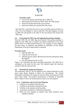 International Journal of Computer Science and Business Informatics
IJCSBI.ORG
ISSN: 1694-2108 | Vol. 9, No. 1. JANUARY 2014 39
Procedure used:
 Convert the chosen input design into a XML file
 Select Input File Export as XML file VP-UML project
 Select the diagram that needs to be exported
 Select the location for exported file to be stored
The input file is read from the user to carry out further process (Figure 2).
Here, Use Case Diagram is read as input file. The input diagram is stored
as XML file and passed as the input to the next process that extracts the
XML tags.
4.2. Extracting the XML tags and applying the parsing technique
From the XML file, the XML tags are extracted. The parsing technique is
applied on the XML tags to identify the related information of the given
model which is in Meta model format [3]. For example, in class diagram,
the class name, its attributes and methods are identified. All the related
information of the given input model is extracted.
Procedure used:
 Open the XML file
 Copy the file as text file
 Split the tag into tokens Extract the relevant information about
the diagram
 Save the extracted result in a file.
Figure 3 & 4 describes the above mentioned procedure. The XML file is
considered as the input for this step. This method adopts the tokenizer
concept to split the tags and store.
4.3. Detecting the design inconsistency:
The consistency rules [8, 10] are applied on the related information of the
given input design diagram to detect the inconsistency. The related
information which does not satisfy the rule has design inconsistency for the
given input model. All possible inconsistency is detected as described
below. Figure 5 shows the inconsistencies in given use case diagram.
4.3.1. Consistency rule for the Class Diagram:
 Visibility of a member should be given.
 Visibility of all attributes should be private.
 Visibility of all methods should be public.
 Associations should have cardinality relationship.
 When one class depends on another class, there should be class
interfaces notation.
 