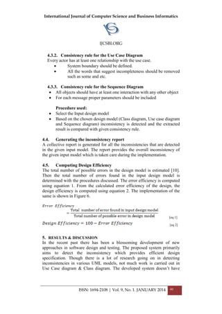 International Journal of Computer Science and Business Informatics
IJCSBI.ORG
ISSN: 1694-2108 | Vol. 9, No. 1. JANUARY 2014 40
4.3.2. Consistency rule for the Use Case Diagram
Every actor has at least one relationship with the use case.
 System boundary should be defined.
 All the words that suggest incompleteness should be removed
such as some and etc.
4.3.3. Consistency rule for the Sequence Diagram
 All objects should have at least one interaction with any other object
 For each message proper parameters should be included
Procedure used:
 Select the Input design model
 Based on the chosen design model (Class diagram, Use case diagram
and Sequence diagram) inconsistency is detected and the extracted
result is compared with given consistency rule.
4.4. Generating the inconsistency report
A collective report is generated for all the inconsistencies that are detected
in the given input model. The report provides the overall inconsistency of
the given input model which is taken care during the implementation.
4.5. Computing Design Efficiency
The total number of possible errors in the design model is estimated [10].
Then the total number of errors found in the input design model is
determined with the procedures discussed. The error efficiency is computed
using equation 1. From the calculated error efficiency of the design, the
design efficiency is computed using equation 2. The implementation of the
same is shown in Figure 6.
[eq 1]
[eq 2]
5. RESULTS & DISCUSSION
In the recent past there has been a blossoming development of new
approaches in software design and testing. The proposed system primarily
aims to detect the inconsistency which provides efficient design
specification. Though there is a lot of research going on in detecting
inconsistencies in various UML models, not much work is carried out in
Use Case diagram & Class diagram. The developed system doesn’t have
 