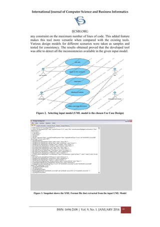 International Journal of Computer Science and Business Informatics
IJCSBI.ORG
ISSN: 1694-2108 | Vol. 9, No. 1. JANUARY 2014 41
any constraint on the maximum number of lines of code. This added feature
makes this tool more versatile when compared with the existing tools.
Various design models for different scenarios were taken as samples and
tested for consistency. The results obtained proved that the developed tool
was able to detect all the inconsistencies available in the given input model.
Figure 2. Selecting input model (UML model is the chosen Use Case Design)
Figure 3. Snapshot shows the XML Format file that extracted from the input UML Model
 